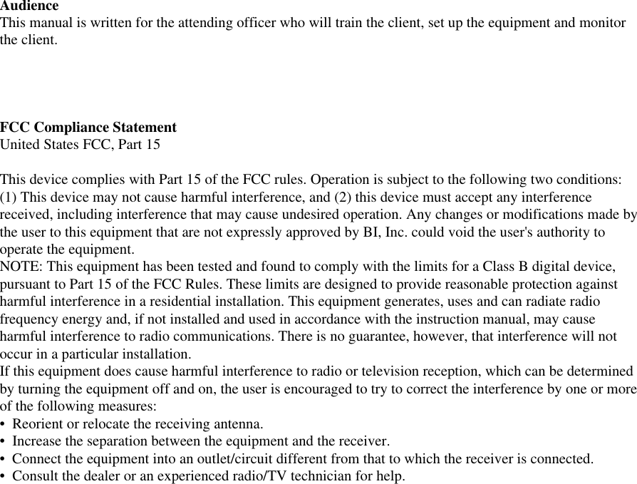 AudienceThis manual is written for the attending officer who will train the client, set up the equipment and monitorthe client.FCC Compliance StatementUnited States FCC, Part 15This device complies with Part 15 of the FCC rules. Operation is subject to the following two conditions:(1) This device may not cause harmful interference, and (2) this device must accept any interferencereceived, including interference that may cause undesired operation. Any changes or modifications made bythe user to this equipment that are not expressly approved by BI, Inc. could void the user&apos;s authority tooperate the equipment.NOTE: This equipment has been tested and found to comply with the limits for a Class B digital device,pursuant to Part 15 of the FCC Rules. These limits are designed to provide reasonable protection againstharmful interference in a residential installation. This equipment generates, uses and can radiate radiofrequency energy and, if not installed and used in accordance with the instruction manual, may causeharmful interference to radio communications. There is no guarantee, however, that interference will notoccur in a particular installation.If this equipment does cause harmful interference to radio or television reception, which can be determinedby turning the equipment off and on, the user is encouraged to try to correct the interference by one or moreof the following measures:•  Reorient or relocate the receiving antenna.•  Increase the separation between the equipment and the receiver.•  Connect the equipment into an outlet/circuit different from that to which the receiver is connected.•  Consult the dealer or an experienced radio/TV technician for help.