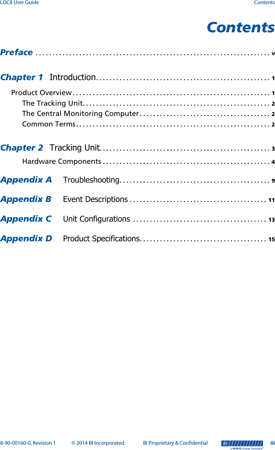 LOC8 User Guide Contents8-90-00160-0, Revision 1 © 2014 BI Incorporated BI Proprietary &amp; Confidential iii®ContentsPreface  . . . . . . . . . . . . . . . . . . . . . . . . . . . . . . . . . . . . . . . . . . . . . . . . . . . . . . . . . . . . . . . . . . . . . . vChapter 1 Introduction. . . . . . . . . . . . . . . . . . . . . . . . . . . . . . . . . . . . . . . . . . . . . . . . . . . . 1Product Overview . . . . . . . . . . . . . . . . . . . . . . . . . . . . . . . . . . . . . . . . . . . . . . . . . . . . . . . . . . . 1The Tracking Unit. . . . . . . . . . . . . . . . . . . . . . . . . . . . . . . . . . . . . . . . . . . . . . . . . . . . . . . . 2The Central Monitoring Computer . . . . . . . . . . . . . . . . . . . . . . . . . . . . . . . . . . . . . . . 2Common Terms. . . . . . . . . . . . . . . . . . . . . . . . . . . . . . . . . . . . . . . . . . . . . . . . . . . . . . . . . . 2Chapter 2 Tracking Unit. . . . . . . . . . . . . . . . . . . . . . . . . . . . . . . . . . . . . . . . . . . . . . . . . . . 3Hardware Components . . . . . . . . . . . . . . . . . . . . . . . . . . . . . . . . . . . . . . . . . . . . . . . . . . 4Appendix A  Troubleshooting. . . . . . . . . . . . . . . . . . . . . . . . . . . . . . . . . . . . . . . . . . . . . 9Appendix B  Event Descriptions . . . . . . . . . . . . . . . . . . . . . . . . . . . . . . . . . . . . . . . . . 11Appendix C  Unit Configurations  . . . . . . . . . . . . . . . . . . . . . . . . . . . . . . . . . . . . . . . . 13Appendix D  Product Specifications. . . . . . . . . . . . . . . . . . . . . . . . . . . . . . . . . . . . . . 15