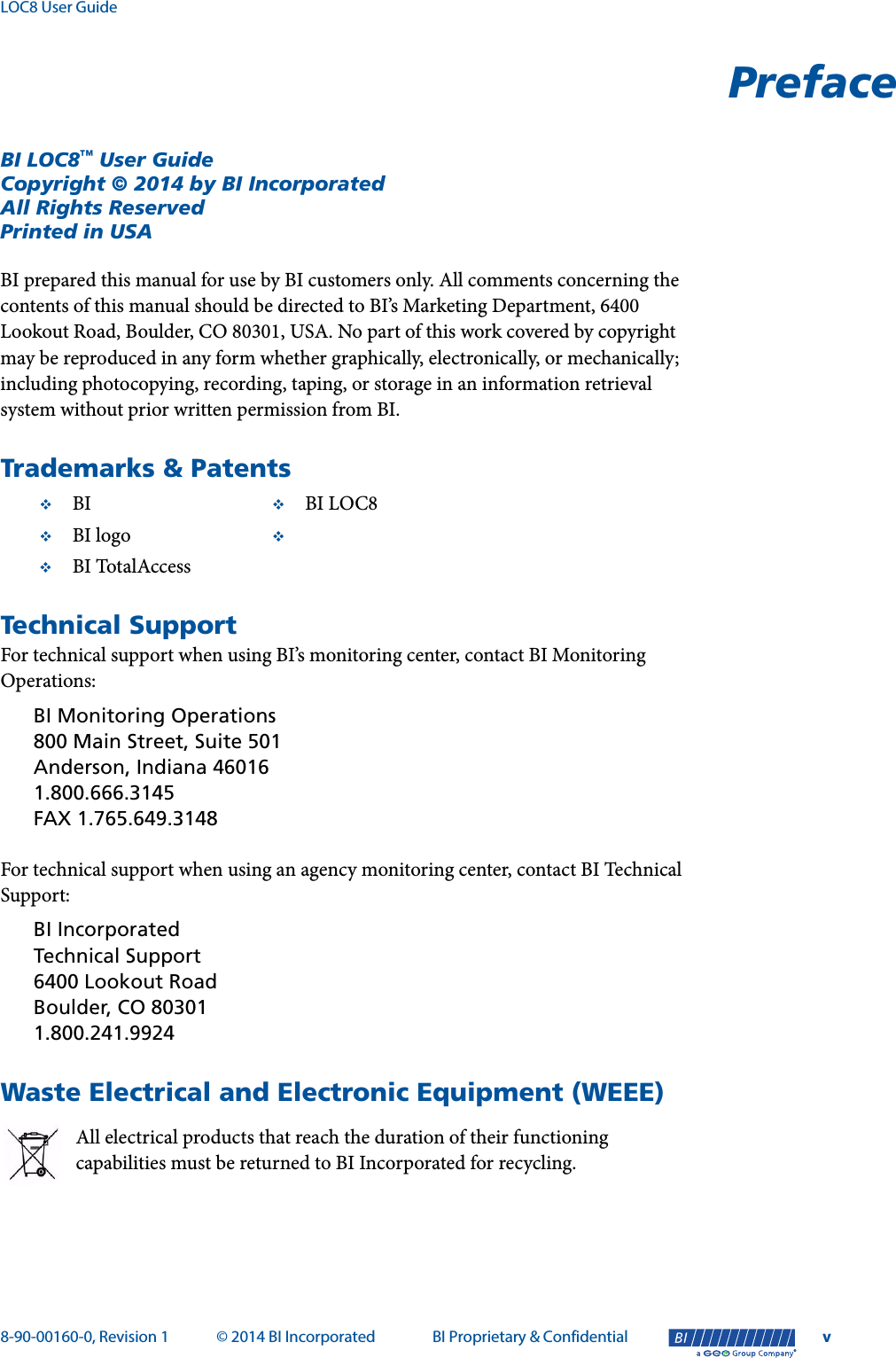 LOC8 User Guide8-90-00160-0, Revision 1 © 2014 BI Incorporated BI Proprietary &amp; Confidential v®PrefaceBI LOC8™ User GuideCopyright © 2014 by BI IncorporatedAll Rights ReservedPrinted in USABI prepared this manual for use by BI customers only. All comments concerning the contents of this manual should be directed to BI’s Marketing Department, 6400 Lookout Road, Boulder, CO 80301, USA. No part of this work covered by copyright may be reproduced in any form whether graphically, electronically, or mechanically; including photocopying, recording, taping, or storage in an information retrieval system without prior written permission from BI.Trademarks &amp; PatentsTechnical SupportFor technical support when using BI’s monitoring center, contact BI Monitoring Operations:BI Monitoring Operations800 Main Street, Suite 501Anderson, Indiana 460161.800.666.3145FAX 1.765.649.3148For technical support when using an agency monitoring center, contact BI Technical Support:BI IncorporatedTechnical Support6400 Lookout RoadBoulder, CO 803011.800.241.9924Waste Electrical and Electronic Equipment (WEEE)All electrical products that reach the duration of their functioning capabilities must be returned to BI Incorporated for recycling. BI BI LOC8BI logo BI TotalAccess