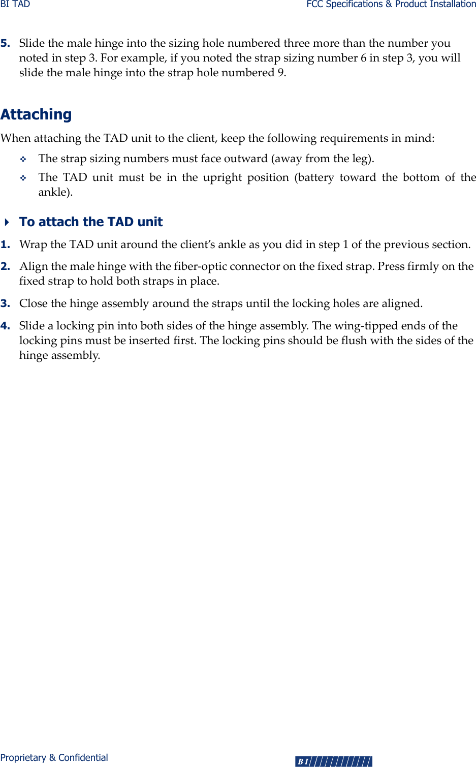 BI TAD FCC Specifications &amp; Product InstallationProprietary &amp; Confidential 55. Slidethemalehingeintothesizingholenumberedthreemorethanthenumberyounotedinstep3.Forexample,ifyounotedthestrapsizingnumber6instep3,youwillslidethemalehingeintothestrapholenumbered9.AttachingWhenattachingtheTADunittotheclient,keepthefollowingrequirementsinmind:Thestrapsizingnumbersmustfaceoutward(awayfromtheleg).TheTADunitmustbeintheuprightposition(batterytowardthebottomoftheankle).To attach the TAD unit1. WraptheTADunitaroundtheclient’sankleasyoudidinstep1oftheprevioussection.2. Alignthemalehingewiththefiber‐opticconnectoronthefixedstrap.Pressfirmlyonthefixedstraptoholdbothstrapsinplace.3. Closethehingeassemblyaroundthestrapsuntilthelockingholesarealigned.4. Slidealockingpinintobothsidesofthehingeassembly.Thewing‐tippedendsofthelockingpinsmustbeinsertedfirst.Thelockingpinsshouldbeflushwiththesidesofthehingeassembly.  