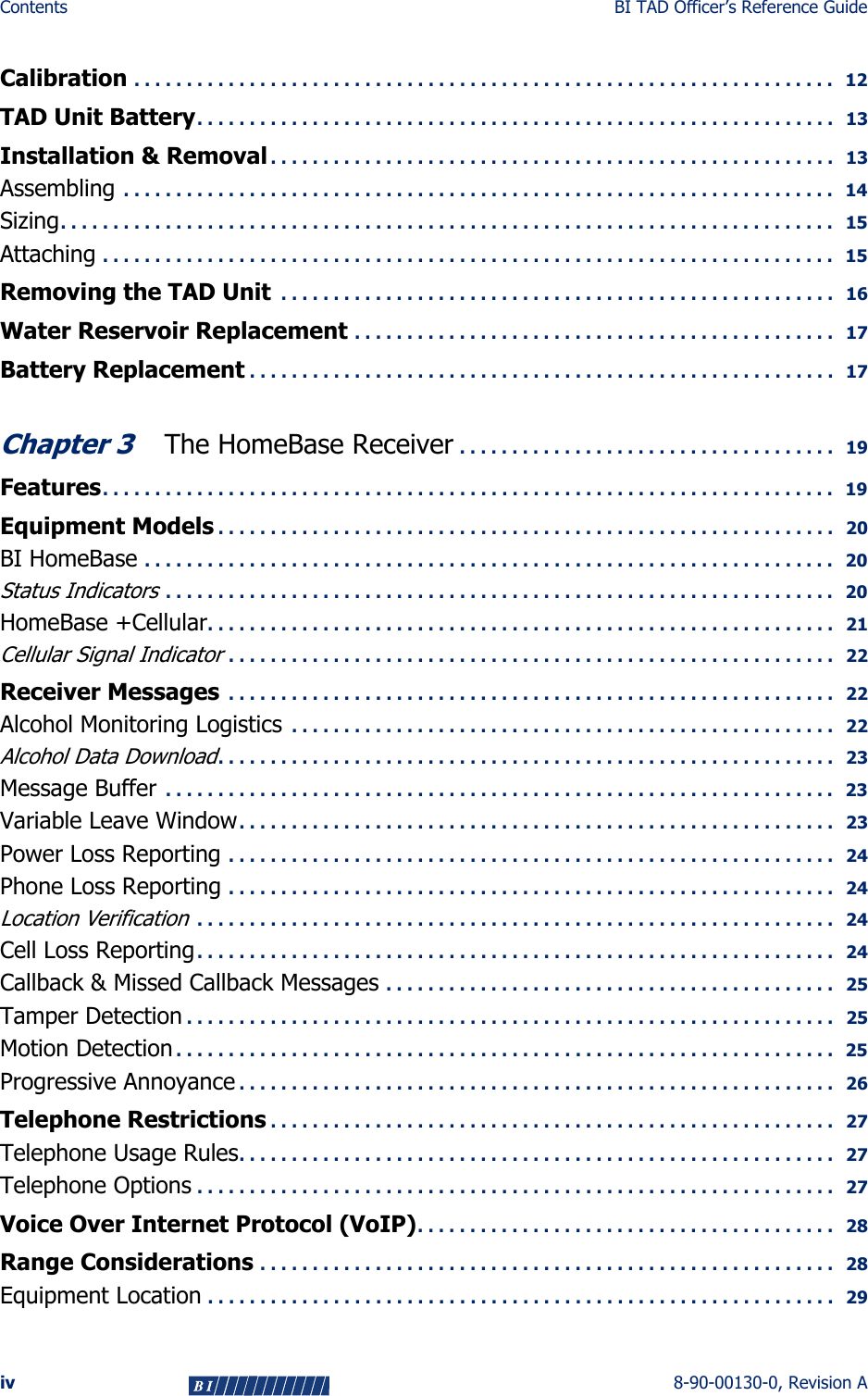 Contents BI TAD Officer’s Reference Guideiv 8-90-00130-0, Revision ACalibration . . . . . . . . . . . . . . . . . . . . . . . . . . . . . . . . . . . . . . . . . . . . . . . . . . . . . . . . . . . . . . . . . . .   12TAD Unit Battery. . . . . . . . . . . . . . . . . . . . . . . . . . . . . . . . . . . . . . . . . . . . . . . . . . . . . . . . . . . . .   13Installation &amp; Removal . . . . . . . . . . . . . . . . . . . . . . . . . . . . . . . . . . . . . . . . . . . . . . . . . . . . . .   13Assembling  . . . . . . . . . . . . . . . . . . . . . . . . . . . . . . . . . . . . . . . . . . . . . . . . . . . . . . . . . . . . . . . . . . . .   14Sizing. . . . . . . . . . . . . . . . . . . . . . . . . . . . . . . . . . . . . . . . . . . . . . . . . . . . . . . . . . . . . . . . . . . . . . . . . .   15Attaching . . . . . . . . . . . . . . . . . . . . . . . . . . . . . . . . . . . . . . . . . . . . . . . . . . . . . . . . . . . . . . . . . . . . . .   15Removing the TAD Unit  . . . . . . . . . . . . . . . . . . . . . . . . . . . . . . . . . . . . . . . . . . . . . . . . . . . . .   16Water Reservoir Replacement . . . . . . . . . . . . . . . . . . . . . . . . . . . . . . . . . . . . . . . . . . . . . .   17Battery Replacement . . . . . . . . . . . . . . . . . . . . . . . . . . . . . . . . . . . . . . . . . . . . . . . . . . . . . . . .  17Chapter 3 The HomeBase Receiver . . . . . . . . . . . . . . . . . . . . . . . . . . . . . . . . . . . .   19Features. . . . . . . . . . . . . . . . . . . . . . . . . . . . . . . . . . . . . . . . . . . . . . . . . . . . . . . . . . . . . . . . . . . . . .   19Equipment Models . . . . . . . . . . . . . . . . . . . . . . . . . . . . . . . . . . . . . . . . . . . . . . . . . . . . . . . . . . .   20BI HomeBase . . . . . . . . . . . . . . . . . . . . . . . . . . . . . . . . . . . . . . . . . . . . . . . . . . . . . . . . . . . . . . . . . .   20Status Indicators . . . . . . . . . . . . . . . . . . . . . . . . . . . . . . . . . . . . . . . . . . . . . . . . . . . . . . . . . . . . . . . .  20HomeBase +Cellular. . . . . . . . . . . . . . . . . . . . . . . . . . . . . . . . . . . . . . . . . . . . . . . . . . . . . . . . . . . .   21Cellular Signal Indicator . . . . . . . . . . . . . . . . . . . . . . . . . . . . . . . . . . . . . . . . . . . . . . . . . . . . . . . . . .   22Receiver Messages  . . . . . . . . . . . . . . . . . . . . . . . . . . . . . . . . . . . . . . . . . . . . . . . . . . . . . . . . . .   22Alcohol Monitoring Logistics  . . . . . . . . . . . . . . . . . . . . . . . . . . . . . . . . . . . . . . . . . . . . . . . . . . . .   22Alcohol Data Download. . . . . . . . . . . . . . . . . . . . . . . . . . . . . . . . . . . . . . . . . . . . . . . . . . . . . . . . . . .   23Message Buffer  . . . . . . . . . . . . . . . . . . . . . . . . . . . . . . . . . . . . . . . . . . . . . . . . . . . . . . . . . . . . . . . .  23Variable Leave Window. . . . . . . . . . . . . . . . . . . . . . . . . . . . . . . . . . . . . . . . . . . . . . . . . . . . . . . . .   23Power Loss Reporting . . . . . . . . . . . . . . . . . . . . . . . . . . . . . . . . . . . . . . . . . . . . . . . . . . . . . . . . . .   24Phone Loss Reporting . . . . . . . . . . . . . . . . . . . . . . . . . . . . . . . . . . . . . . . . . . . . . . . . . . . . . . . . . .   24Location Verification . . . . . . . . . . . . . . . . . . . . . . . . . . . . . . . . . . . . . . . . . . . . . . . . . . . . . . . . . . . . .   24Cell Loss Reporting. . . . . . . . . . . . . . . . . . . . . . . . . . . . . . . . . . . . . . . . . . . . . . . . . . . . . . . . . . . . .   24Callback &amp; Missed Callback Messages . . . . . . . . . . . . . . . . . . . . . . . . . . . . . . . . . . . . . . . . . . .   25Tamper Detection . . . . . . . . . . . . . . . . . . . . . . . . . . . . . . . . . . . . . . . . . . . . . . . . . . . . . . . . . . . . . .   25Motion Detection . . . . . . . . . . . . . . . . . . . . . . . . . . . . . . . . . . . . . . . . . . . . . . . . . . . . . . . . . . . . . . .   25Progressive Annoyance . . . . . . . . . . . . . . . . . . . . . . . . . . . . . . . . . . . . . . . . . . . . . . . . . . . . . . . . .   26Telephone Restrictions . . . . . . . . . . . . . . . . . . . . . . . . . . . . . . . . . . . . . . . . . . . . . . . . . . . . . .   27Telephone Usage Rules. . . . . . . . . . . . . . . . . . . . . . . . . . . . . . . . . . . . . . . . . . . . . . . . . . . . . . . . .   27Telephone Options . . . . . . . . . . . . . . . . . . . . . . . . . . . . . . . . . . . . . . . . . . . . . . . . . . . . . . . . . . . . .   27Voice Over Internet Protocol (VoIP). . . . . . . . . . . . . . . . . . . . . . . . . . . . . . . . . . . . . . . .   28Range Considerations . . . . . . . . . . . . . . . . . . . . . . . . . . . . . . . . . . . . . . . . . . . . . . . . . . . . . . .   28Equipment Location . . . . . . . . . . . . . . . . . . . . . . . . . . . . . . . . . . . . . . . . . . . . . . . . . . . . . . . . . . . .   29