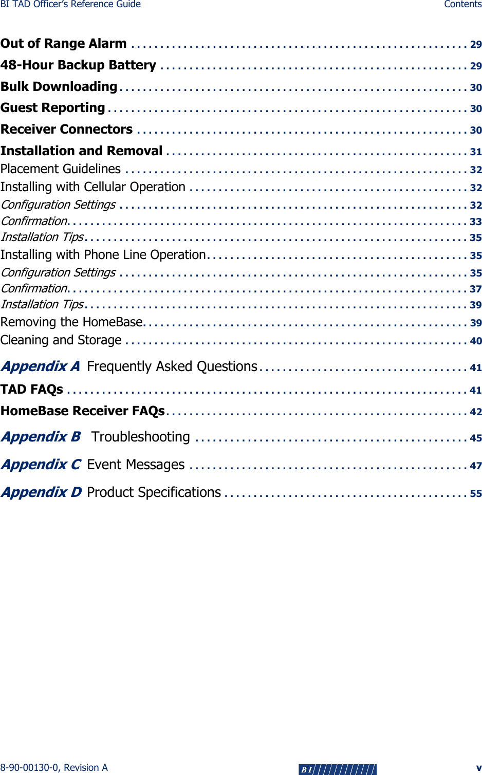 BI TAD Officer’s Reference Guide Contents8-90-00130-0, Revision A vOut of Range Alarm . . . . . . . . . . . . . . . . . . . . . . . . . . . . . . . . . . . . . . . . . . . . . . . . . . . . . . . . . . 2948-Hour Backup Battery . . . . . . . . . . . . . . . . . . . . . . . . . . . . . . . . . . . . . . . . . . . . . . . . . . . . . 29Bulk Downloading . . . . . . . . . . . . . . . . . . . . . . . . . . . . . . . . . . . . . . . . . . . . . . . . . . . . . . . . . . . . 30Guest Reporting . . . . . . . . . . . . . . . . . . . . . . . . . . . . . . . . . . . . . . . . . . . . . . . . . . . . . . . . . . . . . . 30Receiver Connectors . . . . . . . . . . . . . . . . . . . . . . . . . . . . . . . . . . . . . . . . . . . . . . . . . . . . . . . . . 30Installation and Removal . . . . . . . . . . . . . . . . . . . . . . . . . . . . . . . . . . . . . . . . . . . . . . . . . . . . 31Placement Guidelines  . . . . . . . . . . . . . . . . . . . . . . . . . . . . . . . . . . . . . . . . . . . . . . . . . . . . . . . . . . . 32Installing with Cellular Operation . . . . . . . . . . . . . . . . . . . . . . . . . . . . . . . . . . . . . . . . . . . . . . . . 32Configuration Settings . . . . . . . . . . . . . . . . . . . . . . . . . . . . . . . . . . . . . . . . . . . . . . . . . . . . . . . . . . . . 32Confirmation. . . . . . . . . . . . . . . . . . . . . . . . . . . . . . . . . . . . . . . . . . . . . . . . . . . . . . . . . . . . . . . . . . . . . 33Installation Tips. . . . . . . . . . . . . . . . . . . . . . . . . . . . . . . . . . . . . . . . . . . . . . . . . . . . . . . . . . . . . . . . . . 35Installing with Phone Line Operation. . . . . . . . . . . . . . . . . . . . . . . . . . . . . . . . . . . . . . . . . . . . . 35Configuration Settings . . . . . . . . . . . . . . . . . . . . . . . . . . . . . . . . . . . . . . . . . . . . . . . . . . . . . . . . . . . . 35Confirmation. . . . . . . . . . . . . . . . . . . . . . . . . . . . . . . . . . . . . . . . . . . . . . . . . . . . . . . . . . . . . . . . . . . . . 37Installation Tips. . . . . . . . . . . . . . . . . . . . . . . . . . . . . . . . . . . . . . . . . . . . . . . . . . . . . . . . . . . . . . . . . . 39Removing the HomeBase. . . . . . . . . . . . . . . . . . . . . . . . . . . . . . . . . . . . . . . . . . . . . . . . . . . . . . . . 39Cleaning and Storage . . . . . . . . . . . . . . . . . . . . . . . . . . . . . . . . . . . . . . . . . . . . . . . . . . . . . . . . . . . 40Appendix AFrequently Asked Questions . . . . . . . . . . . . . . . . . . . . . . . . . . . . . . . . . . . . 41TAD FAQs . . . . . . . . . . . . . . . . . . . . . . . . . . . . . . . . . . . . . . . . . . . . . . . . . . . . . . . . . . . . . . . . . . . . . 41HomeBase Receiver FAQs. . . . . . . . . . . . . . . . . . . . . . . . . . . . . . . . . . . . . . . . . . . . . . . . . . . . 42Appendix B Troubleshooting  . . . . . . . . . . . . . . . . . . . . . . . . . . . . . . . . . . . . . . . . . . . . . . . 45Appendix CEvent Messages  . . . . . . . . . . . . . . . . . . . . . . . . . . . . . . . . . . . . . . . . . . . . . . . . 47Appendix DProduct Specifications . . . . . . . . . . . . . . . . . . . . . . . . . . . . . . . . . . . . . . . . . . 55