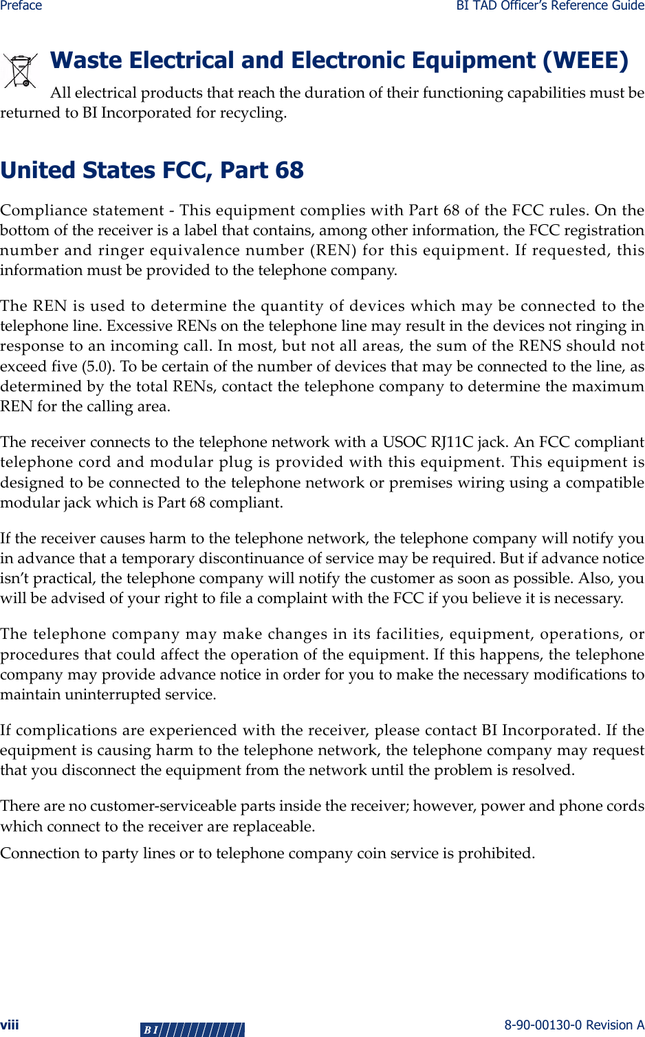 Preface BI TAD Officer’s Reference Guideviii 8-90-00130-0 Revision AWaste Electrical and Electronic Equipment (WEEE)AllelectricalproductsthatreachthedurationoftheirfunctioningcapabilitiesmustbereturnedtoBIIncorporatedforrecycling.United States FCC, Part 68Compliancestatement‐ThisequipmentcomplieswithPart68oftheFCCrules.Onthebottomofthereceiverisalabelthatcontains,amongotherinformation,theFCCregistrationnumberandringerequivalencenumber(REN)forthisequipment.Ifrequested,thisinformationmustbeprovidedtothetelephonecompany.TheRENisusedtodeterminethequantityofdeviceswhichmaybeconnectedtothetelephoneline.ExcessiveRENsonthetelephonelinemayresultinthedevicesnotringinginresponsetoanincomingcall.Inmost,butnotallareas,thesumoftheRENSshouldnotexceedfive(5.0).Tobecertainofthenumberofdevicesthatmaybeconnectedtotheline,asdeterminedbythetotalRENs,contactthetelephonecompanytodeterminethemaximumRENforthecallingarea.ThereceiverconnectstothetelephonenetworkwithaUSOCRJ11Cjack.AnFCCcomplianttelephonecordandmodularplugisprovidedwiththisequipment.ThisequipmentisdesignedtobeconnectedtothetelephonenetworkorpremiseswiringusingacompatiblemodularjackwhichisPart68compliant.Ifthereceivercausesharmtothetelephonenetwork,thetelephonecompanywillnotifyyouinadvancethatatemporarydiscontinuanceofservicemayberequired.Butifadvancenoticeisn’tpractical,thetelephonecompanywillnotifythecustomerassoonaspossible.Also,youwillbeadvisedofyourrighttofileacomplaintwiththeFCCifyoubelieveitisnecessary.Thetelephonecompanymaymakechangesinitsfacilities,equipment,operations,orproceduresthatcouldaffecttheoperationoftheequipment.Ifthishappens,thetelephonecompanymayprovideadvancenoticeinorderforyoutomakethenecessarymodificationstomaintainuninterruptedservice.Ifcomplicationsareexperiencedwiththereceiver,pleasecontactBIIncorporated.Iftheequipmentiscausingharmtothetelephonenetwork,thetelephonecompanymayrequestthatyoudisconnecttheequipmentfromthenetworkuntiltheproblemisresolved.Therearenocustomer‐serviceablepartsinsidethereceiver;however,powerandphonecordswhichconnecttothereceiverarereplaceable.Connectiontopartylinesortotelephonecompanycoinserviceisprohibited.