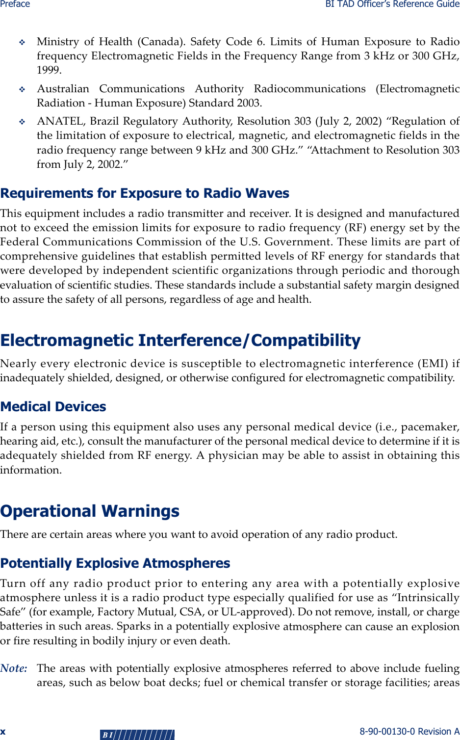 Preface BI TAD Officer’s Reference Guidex8-90-00130-0 Revision AMinistryofHealth(Canada).SafetyCode6.LimitsofHumanExposuretoRadiofrequencyElectromagneticFieldsintheFrequencyRangefrom3kHzor300GHz,1999.AustralianCommunicationsAuthorityRadiocommunications(ElectromagneticRadiation‐HumanExposure)Standard2003.ANATEL,BrazilRegulatoryAuthority,Resolution303(July2,2002)“Regulationofthelimitationofexposuretoelectrical,magnetic,andelectromagneticfieldsintheradiofrequencyrangebetween9kHzand300GHz.”“AttachmenttoResolution303fromJuly2,2002.”Requirements for Exposure to Radio WavesThisequipmentincludesaradiotransmitterandreceiver.Itisdesignedandmanufacturednottoexceedtheemissionlimitsforexposuretoradiofrequency(RF)energysetbytheFederalCommunicationsCommissionoftheU.S.Government.TheselimitsarepartofcomprehensiveguidelinesthatestablishpermittedlevelsofRFenergyforstandardsthatweredevelopedbyindependentscientificorganizationsthroughperiodicandthoroughevaluationofscientificstudies.Thesestandardsincludeasubstantialsafetymargindesignedtoassurethesafetyofallpersons,regardlessofageandhealth.Electromagnetic Interference/CompatibilityNearlyeveryelectronicdeviceissusceptibletoelectromagneticinterference(EMI)ifinadequatelyshielded,designed,orotherwiseconfiguredforelectromagneticcompatibility.Medical DevicesIfapersonusingthisequipmentalsousesanypersonalmedicaldevice(i.e.,pacemaker,hearingaid,etc.),consultthemanufacturerofthepersonalmedicaldevicetodetermineifitisadequatelyshieldedfromRFenergy.Aphysicianmaybeabletoassistinobtainingthisinformation.Operational WarningsTherearecertainareaswhereyouwanttoavoidoperationofanyradioproduct.Potentially Explosive AtmospheresTurnoffanyradioproductpriortoenteringanyareawithapotentiallyexplosiveatmosphereunlessitisaradioproducttypeespeciallyqualifiedforuseas“IntrinsicallySafe”(forexample,FactoryMutual,CSA,orUL‐approved).Donotremove,install,orchargebatteriesinsuchareas.Sparksinapotentiallyexplosiveatmospherecancauseanexplosionorfireresultinginbodilyinjuryorevendeath.Note: Theareaswithpotentiallyexplosiveatmospheresreferredtoaboveincludefuelingareas,suchasbelowboatdecks;fuelorchemicaltransferorstoragefacilities;areas