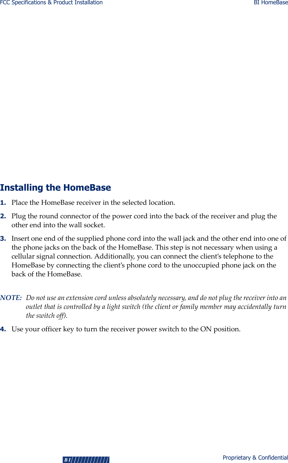 FCC Specifications &amp; Product Installation BI HomeBase4Proprietary &amp; ConfidentialThisequipmenthasbeentestedandfoundtocomplywiththelimitsforaClassBdigitaldevice,pursuanttoPart15oftheFCCRules.Theselimitsaredesignedtoprovidereasonableprotectionagainstharmfulinterferenceinaresidentialinstallation.Thisequipmentgenerates,uses,andradiatesradiofrequencyenergy.Ifinstalledincorrectlyand/orthedirectionsarenotfollowedinaccordancewiththeinstructions,thisequipmentmaycauseharmfulinterferencetoradiocommunications.However,thereisnoguaranteethatinterferencewillnotoccurinaparticularinstallation.Ifthisequipmentdoescauseharmfulinterferencetoradioortelevisionreception,whichcanbedeterminedbyturningtheequipmentoffandon,theuserisencouragedtotrytocorrecttheinterferencebyoneormoreofthefollowingmeasures:Reorientorrelocatethereceivingantenna.Increasetheseparationbetweentheequipmentandreceiver.Connecttheequipmentintoanoutletonacircuitdifferentfromthattowhichthereceiverisconnected.Consultthedealeroranexperiencedradio/TVtechnicianforhelp.Installing the HomeBase1. PlacetheHomeBasereceiverintheselectedlocation.2. Plugtheroundconnectorofthepowercordintothebackofthereceiverandplugtheotherendintothewallsocket.3. InsertoneendofthesuppliedphonecordintothewalljackandtheotherendintooneofthephonejacksonthebackoftheHomeBase.Thisstepisnotnecessarywhenusingacellularsignalconnection.Additionally,youcanconnecttheclient’stelephonetotheHomeBasebyconnectingtheclient’sphonecordtotheunoccupiedphonejackonthebackoftheHomeBase.NOTE: Donotuseanextensioncordunlessabsolutelynecessary,anddonotplugthereceiverintoanoutletthatiscontrolledbyalightswitch(theclientorfamilymembermayaccidentallyturntheswitchoff).4. UseyourofficerkeytoturnthereceiverpowerswitchtotheONposition.    