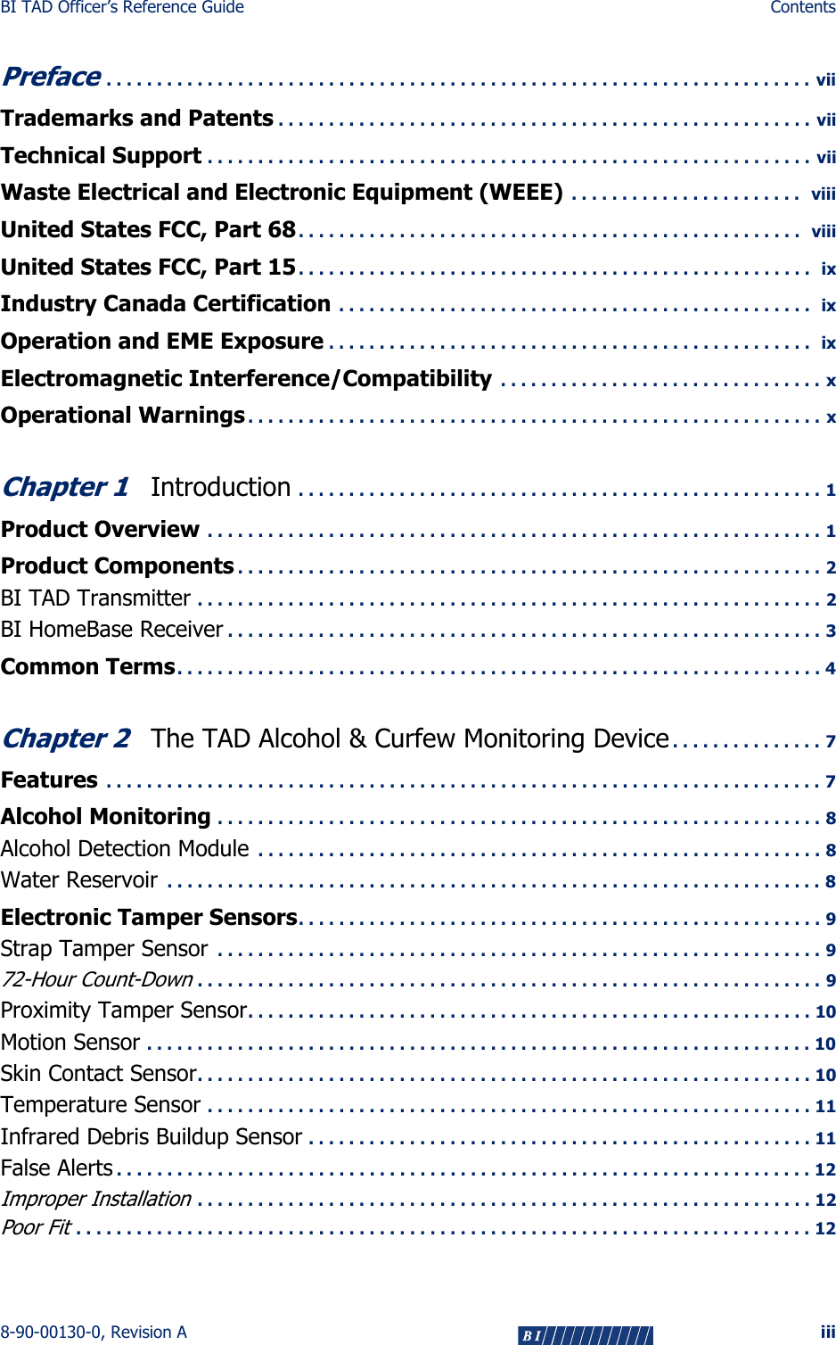 BI TAD Officer’s Reference Guide Contents8-90-00130-0, Revision A iiiPreface . . . . . . . . . . . . . . . . . . . . . . . . . . . . . . . . . . . . . . . . . . . . . . . . . . . . . . . . . . . . . . . . . . . . . . viiTrademarks and Patents . . . . . . . . . . . . . . . . . . . . . . . . . . . . . . . . . . . . . . . . . . . . . . . . . . . . . viiTechnical Support . . . . . . . . . . . . . . . . . . . . . . . . . . . . . . . . . . . . . . . . . . . . . . . . . . . . . . . . . . . . viiWaste Electrical and Electronic Equipment (WEEE)  . . . . . . . . . . . . . . . . . . . . . . .   viiiUnited States FCC, Part 68. . . . . . . . . . . . . . . . . . . . . . . . . . . . . . . . . . . . . . . . . . . . . . . . . .   viiiUnited States FCC, Part 15. . . . . . . . . . . . . . . . . . . . . . . . . . . . . . . . . . . . . . . . . . . . . . . . . . .  ixIndustry Canada Certification  . . . . . . . . . . . . . . . . . . . . . . . . . . . . . . . . . . . . . . . . . . . . . . .  ixOperation and EME Exposure . . . . . . . . . . . . . . . . . . . . . . . . . . . . . . . . . . . . . . . . . . . . . . . .  ixElectromagnetic Interference/Compatibility  . . . . . . . . . . . . . . . . . . . . . . . . . . . . . . . . xOperational Warnings . . . . . . . . . . . . . . . . . . . . . . . . . . . . . . . . . . . . . . . . . . . . . . . . . . . . . . . . . xChapter 1Introduction . . . . . . . . . . . . . . . . . . . . . . . . . . . . . . . . . . . . . . . . . . . . . . . . . . . . 1Product Overview  . . . . . . . . . . . . . . . . . . . . . . . . . . . . . . . . . . . . . . . . . . . . . . . . . . . . . . . . . . . . . 1Product Components . . . . . . . . . . . . . . . . . . . . . . . . . . . . . . . . . . . . . . . . . . . . . . . . . . . . . . . . . . 2BI TAD Transmitter . . . . . . . . . . . . . . . . . . . . . . . . . . . . . . . . . . . . . . . . . . . . . . . . . . . . . . . . . . . . . . 2BI HomeBase Receiver . . . . . . . . . . . . . . . . . . . . . . . . . . . . . . . . . . . . . . . . . . . . . . . . . . . . . . . . . . . 3Common Terms. . . . . . . . . . . . . . . . . . . . . . . . . . . . . . . . . . . . . . . . . . . . . . . . . . . . . . . . . . . . . . . . 4Chapter 2The TAD Alcohol &amp; Curfew Monitoring Device . . . . . . . . . . . . . . . 7Features  . . . . . . . . . . . . . . . . . . . . . . . . . . . . . . . . . . . . . . . . . . . . . . . . . . . . . . . . . . . . . . . . . . . . . . . 7Alcohol Monitoring . . . . . . . . . . . . . . . . . . . . . . . . . . . . . . . . . . . . . . . . . . . . . . . . . . . . . . . . . . . . 8Alcohol Detection Module  . . . . . . . . . . . . . . . . . . . . . . . . . . . . . . . . . . . . . . . . . . . . . . . . . . . . . . . . 8Water Reservoir  . . . . . . . . . . . . . . . . . . . . . . . . . . . . . . . . . . . . . . . . . . . . . . . . . . . . . . . . . . . . . . . . . 8Electronic Tamper Sensors. . . . . . . . . . . . . . . . . . . . . . . . . . . . . . . . . . . . . . . . . . . . . . . . . . . . 9Strap Tamper Sensor  . . . . . . . . . . . . . . . . . . . . . . . . . . . . . . . . . . . . . . . . . . . . . . . . . . . . . . . . . . . . 972-Hour Count-Down . . . . . . . . . . . . . . . . . . . . . . . . . . . . . . . . . . . . . . . . . . . . . . . . . . . . . . . . . . . . . . 9Proximity Tamper Sensor. . . . . . . . . . . . . . . . . . . . . . . . . . . . . . . . . . . . . . . . . . . . . . . . . . . . . . . . 10Motion Sensor . . . . . . . . . . . . . . . . . . . . . . . . . . . . . . . . . . . . . . . . . . . . . . . . . . . . . . . . . . . . . . . . . . 10Skin Contact Sensor. . . . . . . . . . . . . . . . . . . . . . . . . . . . . . . . . . . . . . . . . . . . . . . . . . . . . . . . . . . . . 10Temperature Sensor . . . . . . . . . . . . . . . . . . . . . . . . . . . . . . . . . . . . . . . . . . . . . . . . . . . . . . . . . . . . 11Infrared Debris Buildup Sensor . . . . . . . . . . . . . . . . . . . . . . . . . . . . . . . . . . . . . . . . . . . . . . . . . . 11False Alerts . . . . . . . . . . . . . . . . . . . . . . . . . . . . . . . . . . . . . . . . . . . . . . . . . . . . . . . . . . . . . . . . . . . . . 12Improper Installation . . . . . . . . . . . . . . . . . . . . . . . . . . . . . . . . . . . . . . . . . . . . . . . . . . . . . . . . . . . . . 12Poor Fit . . . . . . . . . . . . . . . . . . . . . . . . . . . . . . . . . . . . . . . . . . . . . . . . . . . . . . . . . . . . . . . . . . . . . . . . . 12