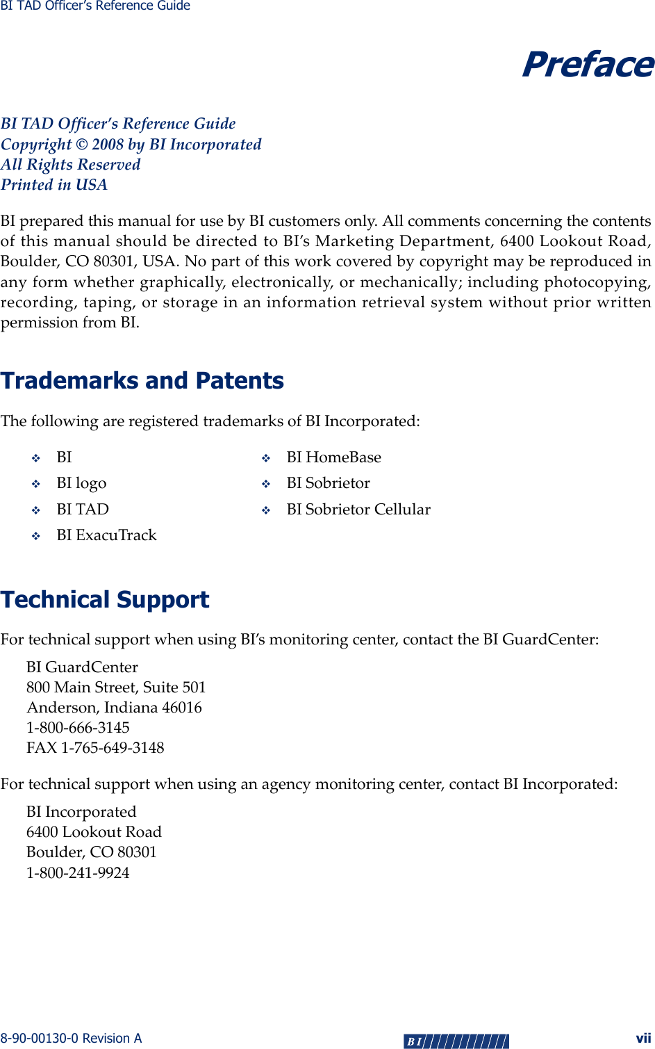 BI TAD Officer’s Reference Guide8-90-00130-0 Revision A viiPrefaceBITADOfficer’sReferenceGuideCopyright©2008byBIIncorporatedAllRightsReservedPrintedinUSABIpreparedthismanualforusebyBIcustomersonly.AllcommentsconcerningthecontentsofthismanualshouldbedirectedtoBI’sMarketingDepartment,6400LookoutRoad,Boulder,CO80301,USA.Nopartofthisworkcoveredbycopyrightmaybereproducedinanyformwhethergraphically,electronically,ormechanically;includingphotocopying,recording,taping,orstorageinaninformationretrievalsystemwithoutpriorwrittenpermissionfromBI.Trademarks and PatentsThefollowingareregisteredtrademarksofBIIncorporated:Technical SupportFortechnicalsupportwhenusingBI’smonitoringcenter,contacttheBIGuardCenter:BIGuardCenter800MainStreet,Suite501Anderson,Indiana460161‐800‐666‐3145FAX1‐765‐649‐3148Fortechnicalsupportwhenusinganagencymonitoringcenter,contactBIIncorporated:BIIncorporated6400LookoutRoadBoulder,CO803011‐800‐241‐9924BI BIHomeBaseBIlogo BISobrietorBITADBISobrietorCellularBIExacuTrack