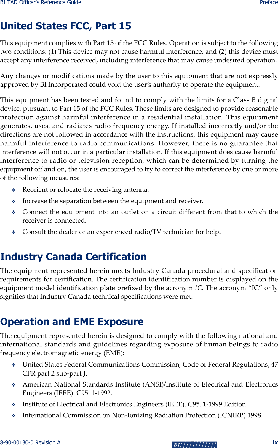 BI TAD Officer’s Reference Guide Preface8-90-00130-0 Revision A ixUnited States FCC, Part 15ThisequipmentcomplieswithPart15oftheFCCRules.Operationissubjecttothefollowingtwoconditions:(1)Thisdevicemaynotcauseharmfulinterference,and(2)thisdevicemustacceptanyinterferencereceived,includinginterferencethatmaycauseundesiredoperation.AnychangesormodificationsmadebytheusertothisequipmentthatarenotexpresslyapprovedbyBIIncorporatedcouldvoidtheuser’sauthoritytooperatetheequipment.ThisequipmenthasbeentestedandfoundtocomplywiththelimitsforaClassBdigitaldevice,pursuanttoPart15oftheFCCRules.Theselimitsaredesignedtoprovidereasonableprotectionagainstharmfulinterferenceinaresidentialinstallation.Thisequipmentgenerates,uses,andradiatesradiofrequencyenergy.Ifinstalledincorrectlyand/orthedirectionsarenotfollowedinaccordancewiththeinstructions,thisequipmentmaycauseharmfulinterferencetoradiocommunications.However,thereisnoguaranteethatinterferencewillnotoccurinaparticularinstallation.Ifthisequipmentdoescauseharmfulinterferencetoradioortelevisionreception,whichcanbedeterminedbyturningtheequipmentoffandon,theuserisencouragedtotrytocorrecttheinterferencebyoneormoreofthefollowingmeasures:Reorientorrelocatethereceivingantenna.Increasetheseparationbetweentheequipmentandreceiver.Connecttheequipmentintoanoutletonacircuitdifferentfromthattowhichthereceiverisconnected.Consultthedealeroranexperiencedradio/TVtechnicianforhelp.Industry Canada CertificationTheequipmentrepresentedhereinmeetsIndustryCanadaproceduralandspecificationrequirementsforcertification.ThecertificationidentificationnumberisdisplayedontheequipmentmodelidentificationplateprefixedbytheacronymIC.Theacronym“IC”onlysignifiesthatIndustryCanadatechnicalspecificationsweremet.Operation and EME ExposureTheequipmentrepresentedhereinisdesignedtocomplywiththefollowingnationalandinternationalstandardsandguidelinesregardingexposureofhumanbeingstoradiofrequencyelectromagneticenergy(EME):UnitedStatesFederalCommunicationsCommission,CodeofFederalRegulations;47CFRpart2sub‐partJ.AmericanNationalStandardsInstitute(ANSI)/InstituteofElectricalandElectronicsEngineers(IEEE).C95.1‐1992.InstituteofElectricalandElectronicsEngineers(IEEE).C95.1‐1999Edition.InternationalCommissiononNon‐IonizingRadiationProtection(ICNIRP)1998.