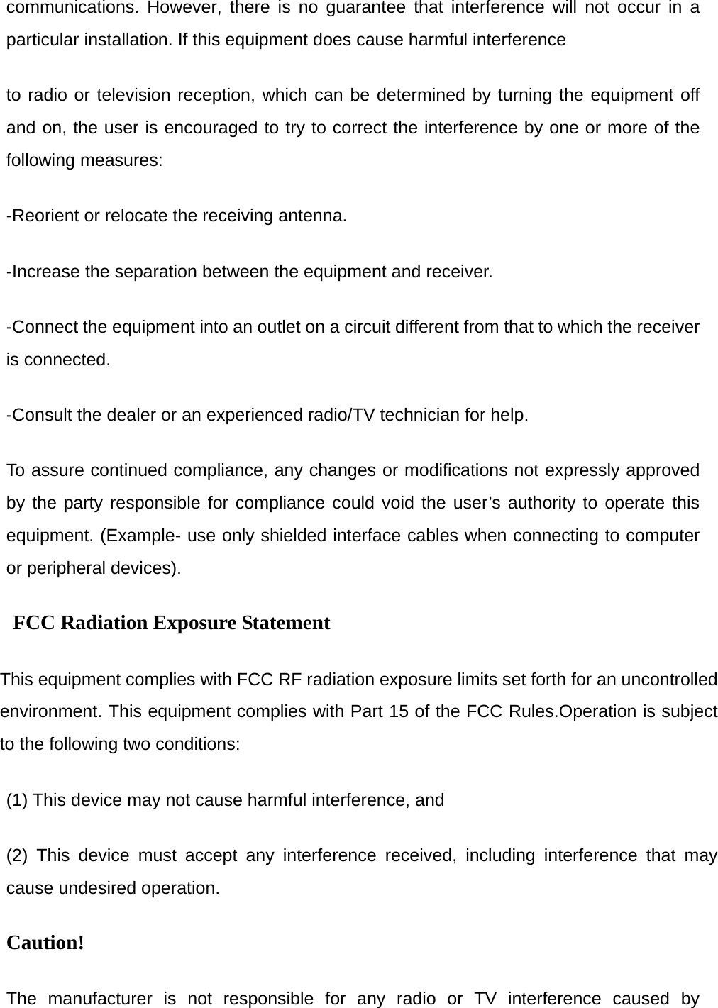 communications. However, there is no guarantee that interference will not occur in a particular installation. If this equipment does cause harmful interference   to radio or television reception, which can be determined by turning the equipment off and on, the user is encouraged to try to correct the interference by one or more of the following measures: -Reorient or relocate the receiving antenna. -Increase the separation between the equipment and receiver. -Connect the equipment into an outlet on a circuit different from that to which the receiver is connected. -Consult the dealer or an experienced radio/TV technician for help. To assure continued compliance, any changes or modifications not expressly approved by the party responsible for compliance could void the user&rsquo;s authority to operate this equipment. (Example- use only shielded interface cables when connecting to computer or peripheral devices). FCC Radiation Exposure Statement       This equipment complies with FCC RF radiation exposure limits set forth for an uncontrolled environment. This equipment complies with Part 15 of the FCC Rules.Operation is subject to the following two conditions:     (1) This device may not cause harmful interference, and     (2) This device must accept any interference received, including interference that may cause undesired operation.     Caution!  The manufacturer is not responsible for any radio or TV interference caused by 