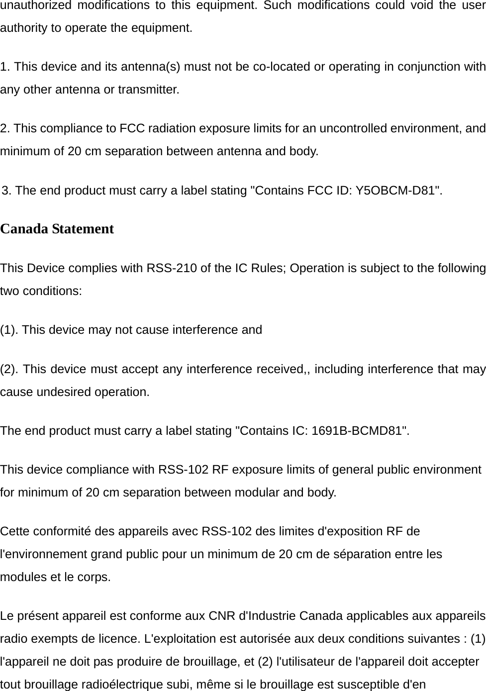 unauthorized modifications to this equipment. Such modifications could void the user authority to operate the equipment. 1. This device and its antenna(s) must not be co-located or operating in conjunction with any other antenna or transmitter.       2. This compliance to FCC radiation exposure limits for an uncontrolled environment, and minimum of 20 cm separation between antenna and body. 3. The end product must carry a label stating "Contains FCC ID: Y5OBCM-D81". Canada Statement   This Device complies with RSS-210 of the IC Rules; Operation is subject to the following two conditions: (1). This device may not cause interference and     (2). This device must accept any interference received,, including interference that may cause undesired operation. The end product must carry a label stating "Contains IC: 1691B-BCMD81". This device compliance with RSS-102 RF exposure limits of general public environment for minimum of 20 cm separation between modular and body. Cette conformit&eacute; des appareils avec RSS-102 des limites d'exposition RF de l'environnement grand public pour un minimum de 20 cm de s&eacute;paration entre les modules et le corps. Le pr&eacute;sent appareil est conforme aux CNR d'Industrie Canada applicables aux appareils radio exempts de licence. L'exploitation est autoris&eacute;e aux deux conditions suivantes : (1) l'appareil ne doit pas produire de brouillage, et (2) l'utilisateur de l'appareil doit accepter tout brouillage radio&eacute;lectrique subi, m&ecirc;me si le brouillage est susceptible d'en 
