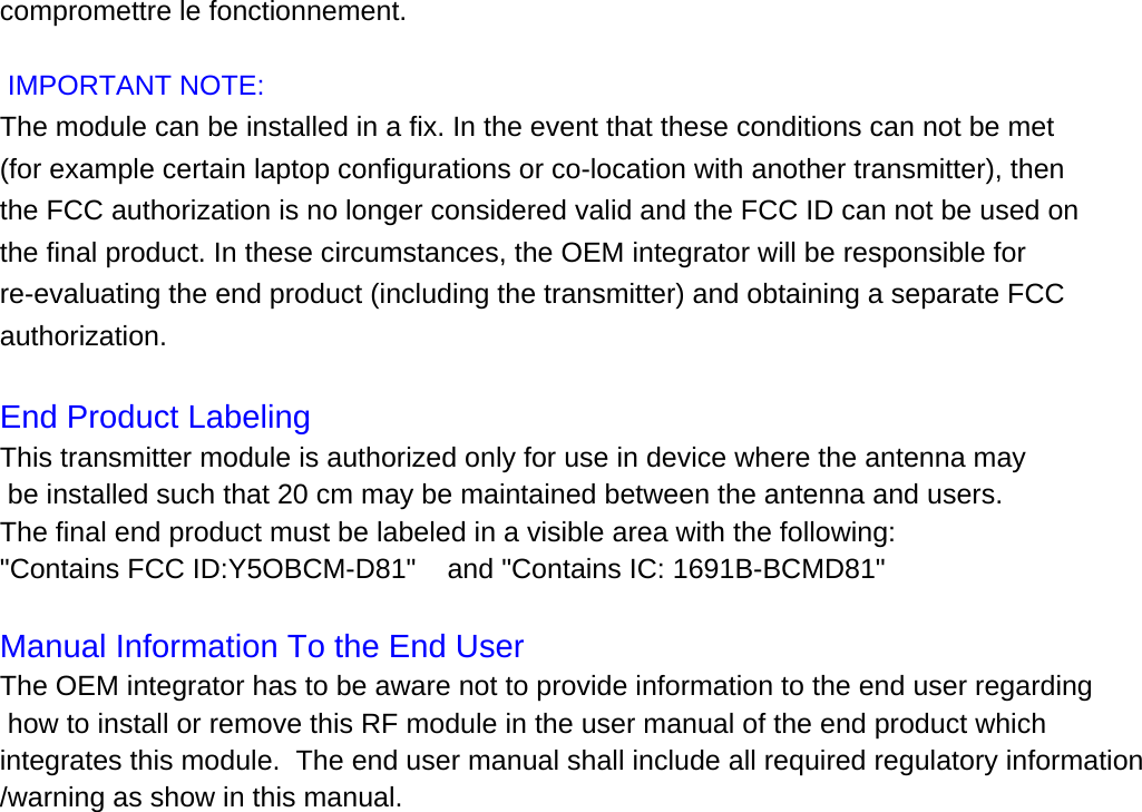 compromettre le fonctionnement.  IMPORTANT NOTE: The module can be installed in a fix. In the event that these conditions can not be met (for example certain laptop configurations or co-location with another transmitter), then the FCC authorization is no longer considered valid and the FCC ID can not be used on the final product. In these circumstances, the OEM integrator will be responsible for re-evaluating the end product (including the transmitter) and obtaining a separate FCC authorization.   End Product Labeling  This transmitter module is authorized only for use in device where the antenna may be installed such that 20 cm may be maintained between the antenna and users.   The final end product must be labeled in a visible area with the following:  "Contains FCC ID:Y5OBCM-D81"    and "Contains IC: 1691B-BCMD81"  Manual Information To the End User  The OEM integrator has to be aware not to provide information to the end user regarding how to install or remove this RF module in the user manual of the end product which integrates this module.  The end user manual shall include all required regulatory information/warning as show in this manual.  