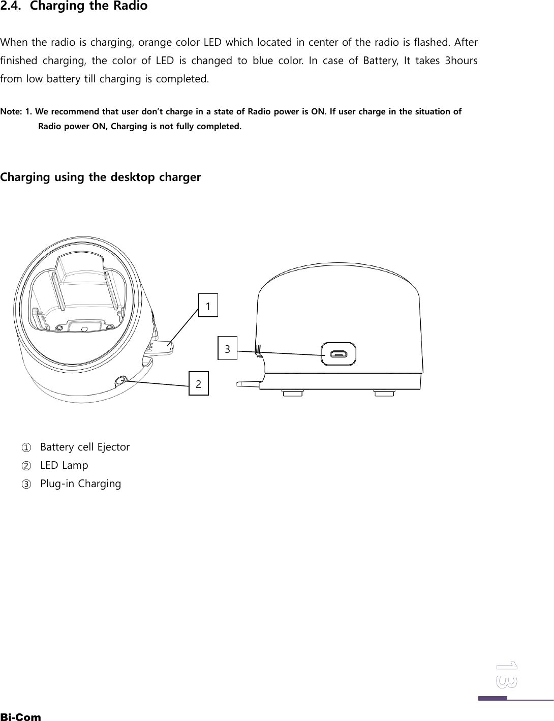 Bi-Com2.4. Charging the RadioWhen the radio is charging, orange color LED which located in center of the radio is flashed. Afterfinished charging, the color of LED is changed to blue color. In case of Battery, It takes 3hoursfrom low battery till charging is completed.Note: 1. We recommend that user don&rsquo;t charge in a state of Radio power is ON. If user charge in the situation ofRadio power ON, Charging is not fully completed.Charging using the desktop charger① Battery cell Ejector② LED Lamp③ Plug-in Charging213