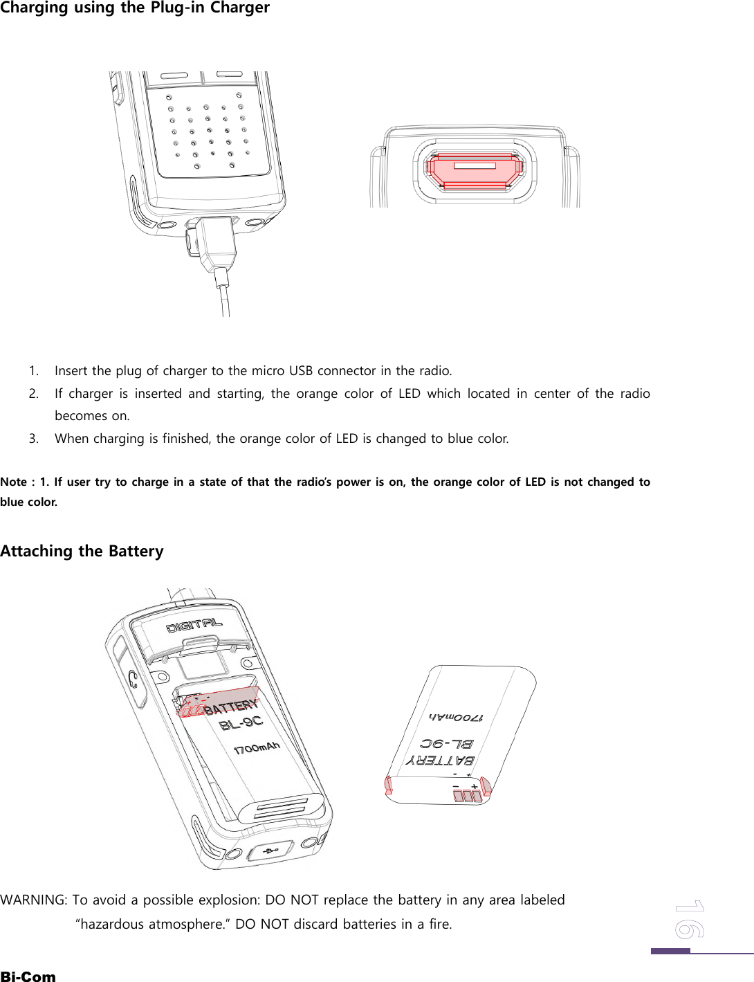 Bi-ComCharging using the Plug-in Charger1. Insert the plug of charger to the micro USB connector in the radio.2. If charger is inserted and starting, the orange color of LED which located in center of the radiobecomes on.3. When charging is finished, the orange color of LED is changed to blue color.Note : 1. If user try to charge in a state of that the radio&rsquo;s power is on, the orange color of LED is not changed toblue color.Attaching the BatteryWARNING: To avoid a possible explosion: DO NOT replace the battery in any area labeled&ldquo;hazardous atmosphere.&rdquo; DO NOT discard batteries in a fire.