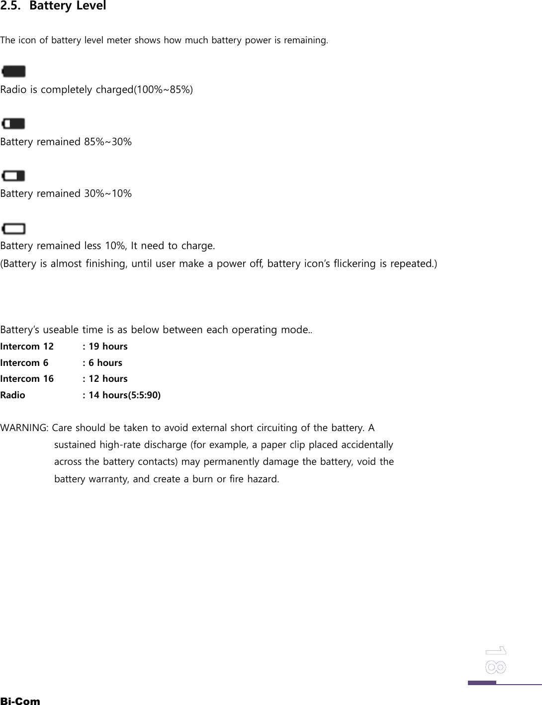 Bi-Com2.5. Battery LevelThe icon of battery level meter shows how much battery power is remaining.Radio is completely charged(100%~85%)Battery remained 85%~30%Battery remained 30%~10%Battery remained less 10%, It need to charge.(Battery is almost finishing, until user make a power off, battery icon&rsquo;s flickering is repeated.)Battery&rsquo;s useable time is as below between each operating mode..Intercom 12 : 19 hoursIntercom 6 : 6 hoursIntercom 16 : 12 hoursRadio : 14 hours(5:5:90)WARNING: Care should be taken to avoid external short circuiting of the battery. Asustained high-rate discharge (for example, a paper clip placed accidentallyacross the battery contacts) may permanently damage the battery, void thebattery warranty, and create a burn or fire hazard.