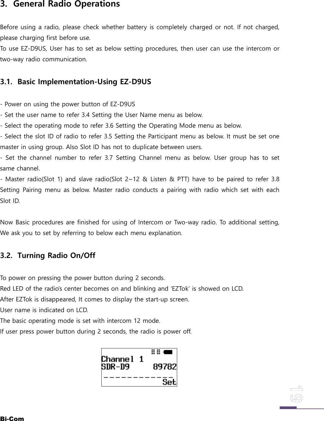 Bi-Com3. General Radio OperationsBefore using a radio, please check whether battery is completely charged or not. If not charged,please charging first before use.To use EZ-D9US, User has to set as below setting procedures, then user can use the intercom ortwo-way radio communication.3.1. Basic Implementation-Using EZ-D9US- Power on using the power button of EZ-D9US- Set the user name to refer 3.4 Setting the User Name menu as below.- Select the operating mode to refer 3.6 Setting the Operating Mode menu as below.- Select the slot ID of radio to refer 3.5 Setting the Participant menu as below. It must be set onemaster in using group. Also Slot ID has not to duplicate between users.- Set the channel number to refer 3.7 Setting Channel menu as below. User group has to setsame channel.- Master radio(Slot 1) and slave radio(Slot 2~12 &amp; Listen &amp; PTT) have to be paired to refer 3.8Setting Pairing menu as below. Master radio conducts a pairing with radio which set with eachSlot ID.Now Basic procedures are finished for using of Intercom or Two-way radio. To additional setting,We ask you to set by referring to below each menu explanation.3.2. Turning Radio On/OffTo power on pressing the power button during 2 seconds.Red LED of the radio&rsquo;s center becomes on and blinking and &lsquo;EZTok&rsquo; is showed on LCD.After EZTok is disappeared, It comes to display the start-up screen.User name is indicated on LCD.The basic operating mode is set with intercom 12 mode.If user press power button during 2 seconds, the radio is power off.
