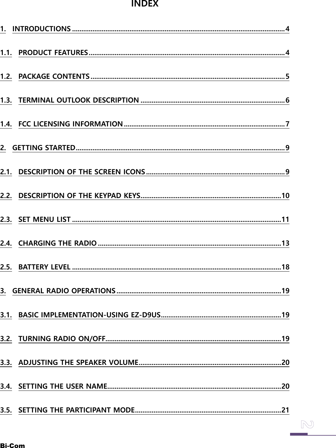 Bi-ComINDEX1. INTRODUCTIONS ...................................................................................................................41.1. PRODUCT FEATURES..........................................................................................................41.2. PACKAGE CONTENTS .........................................................................................................51.3. TERMINAL OUTLOOK DESCRIPTION ..............................................................................61.4. FCC LICENSING INFORMATION .......................................................................................72. GETTING STARTED.................................................................................................................92.1. DESCRIPTION OF THE SCREEN ICONS ...........................................................................92.2. DESCRIPTION OF THE KEYPAD KEYS............................................................................102.3. SET MENU LIST .................................................................................................................112.4. CHARGING THE RADIO ...................................................................................................132.5. BATTERY LEVEL .................................................................................................................183. GENERAL RADIO OPERATIONS .........................................................................................193.1. BASIC IMPLEMENTATION-USING EZ-D9US.................................................................193.2. TURNING RADIO ON/OFF...............................................................................................193.3. ADJUSTING THE SPEAKER VOLUME.............................................................................203.4. SETTING THE USER NAME..............................................................................................203.5. SETTING THE PARTICIPANT MODE...............................................................................21
