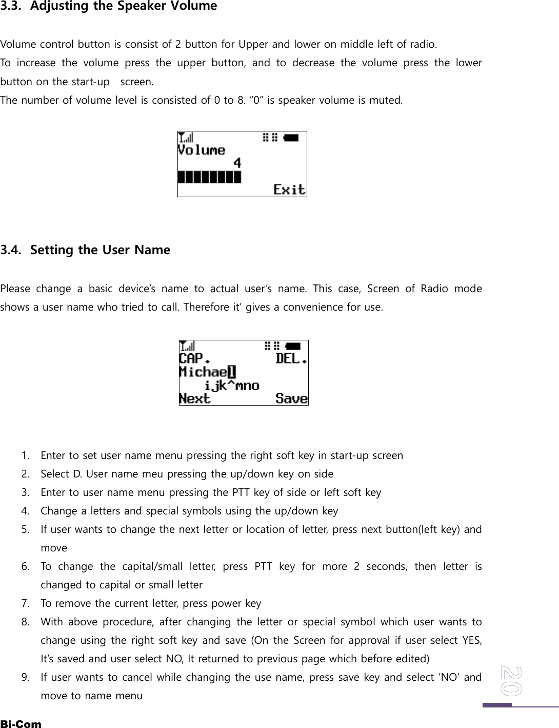 Bi-Com3.3. Adjusting the Speaker VolumeVolume control button is consist of 2 button for Upper and lower on middle left of radio.To increase the volume press the upper button, and to decrease the volume press the lowerbutton on the start-up screen.The number of volume level is consisted of 0 to 8. &ldquo;0&rdquo; is speaker volume is muted.3.4. Setting the User NamePlease change a basic device&rsquo;s name to actual user&rsquo;s name. This case, Screen of Radio modeshows a user name who tried to call. Therefore it&rsquo; gives a convenience for use.1. Enter to set user name menu pressing the right soft key in start-up screen2. Select D. User name meu pressing the up/down key on side3. Enter to user name menu pressing the PTT key of side or left soft key4. Change a letters and special symbols using the up/down key5. If user wants to change the next letter or location of letter, press next button(left key) andmove6. To change the capital/small letter, press PTT key for more 2 seconds, then letter ischanged to capital or small letter7. To remove the current letter, press power key8. With above procedure, after changing the letter or special symbol which user wants tochange using the right soft key and save (On the Screen for approval if user select YES,It&rsquo;s saved and user select NO, It returned to previous page which before edited)9. If user wants to cancel while changing the use name, press save key and select &lsquo;NO&rsquo; andmove to name menu