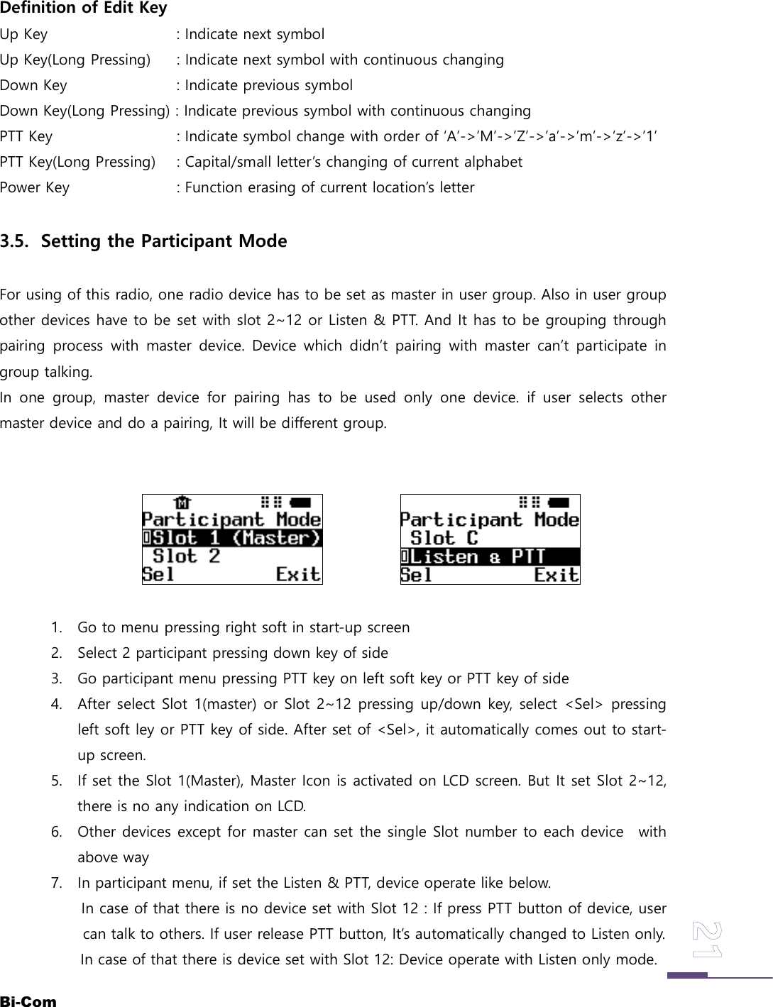 Bi-ComDefinition of Edit KeyUp Key : Indicate next symbolUp Key(Long Pressing) : Indicate next symbol with continuous changingDown Key : Indicate previous symbolDown Key(Long Pressing) : Indicate previous symbol with continuous changingPTT Key : Indicate symbol change with order of &lsquo;A&rsquo;->&rsquo;M&rsquo;->&rsquo;Z&rsquo;->&rsquo;a&rsquo;->&rsquo;m&rsquo;->&rsquo;z&rsquo;->&rsquo;1&rsquo;PTT Key(Long Pressing) : Capital/small letter&rsquo;s changing of current alphabetPower Key : Function erasing of current location&rsquo;s letter3.5. Setting the Participant ModeFor using of this radio, one radio device has to be set as master in user group. Also in user groupother devices have to be set with slot 2~12 or Listen &amp; PTT. And It has to be grouping throughpairing process with master device. Device which didn&rsquo;t pairing with master can&rsquo;t participate ingroup talking.In one group, master device for pairing has to be used only one device. if user selects othermaster device and do a pairing, It will be different group.1. Go to menu pressing right soft in start-up screen2. Select 2 participant pressing down key of side3. Go participant menu pressing PTT key on left soft key or PTT key of side4. After select Slot 1(master) or Slot 2~12 pressing up/down key, select <Sel> pressingleft soft ley or PTT key of side. After set of <Sel>, it automatically comes out to start-up screen.5. If set the Slot 1(Master), Master Icon is activated on LCD screen. But It set Slot 2~12,there is no any indication on LCD.6. Other devices except for master can set the single Slot number to each device withabove way7. In participant menu, if set the Listen &amp; PTT, device operate like below.In case of that there is no device set with Slot 12 : If press PTT button of device, usercan talk to others. If user release PTT button, It&rsquo;s automatically changed to Listen only.In case of that there is device set with Slot 12: Device operate with Listen only mode.