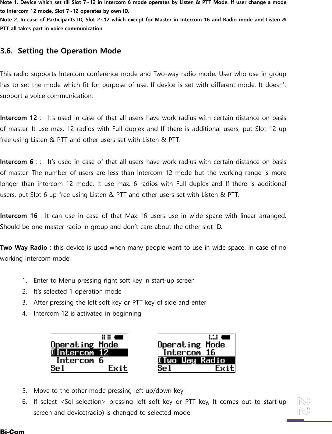 Bi-ComNote 1. Device which set till Slot 7~12 in Intercom 6 mode operates by Listen &amp; PTT Mode. If user change a modeto Intercom 12 mode, Slot 7~12 operates by own ID.Note 2. In case of Participants ID, Slot 2~12 which except for Master in Intercom 16 and Radio mode and Listen &amp;PTT all takes part in voice communication3.6. Setting the Operation ModeThis radio supports Intercom conference mode and Two-way radio mode. User who use in grouphas to set the mode which fit for purpose of use. If device is set with different mode, It doesn&rsquo;tsupport a voice communication.Intercom 12 : It&rsquo;s used in case of that all users have work radius with certain distance on basisof master. It use max. 12 radios with Full duplex and If there is additional users, put Slot 12 upfree using Listen &amp; PTT and other users set with Listen &amp; PTT.Intercom 6 : : It&rsquo;s used in case of that all users have work radius with certain distance on basisof master. The number of users are less than Intercom 12 mode but the working range is morelonger than intercom 12 mode. It use max. 6 radios with Full duplex and If there is additionalusers, put Slot 6 up free using Listen &amp; PTT and other users set with Listen &amp; PTT.Intercom 16 : It can use in case of that Max 16 users use in wide space with linear arranged.Should be one master radio in group and don&rsquo;t care about the other slot ID.Two Way Radio : this device is used when many people want to use in wide space. In case of noworking Intercom mode.1. Enter to Menu pressing right soft key in start-up screen2. It&rsquo;s selected 1 operation mode3. After pressing the left soft key or PTT key of side and enter4. Intercom 12 is activated in beginning5. Move to the other mode pressing left up/down key6. If select <Sel selection> pressing left soft key or PTT key, It comes out to start-upscreen and device(radio) is changed to selected mode