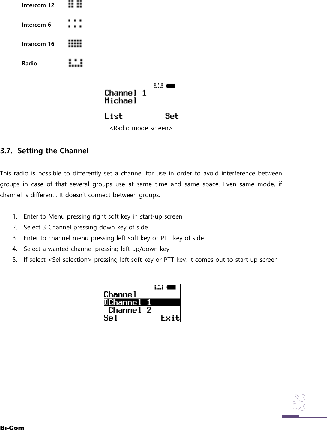 Bi-ComIntercom 12Intercom 6Intercom 16Radio<Radio mode screen>3.7. Setting the ChannelThis radio is possible to differently set a channel for use in order to avoid interference betweengroups in case of that several groups use at same time and same space. Even same mode, ifchannel is different., It doesn&rsquo;t connect between groups.1. Enter to Menu pressing right soft key in start-up screen2. Select 3 Channel pressing down key of side3. Enter to channel menu pressing left soft key or PTT key of side4. Select a wanted channel pressing left up/down key5. If select <Sel selection> pressing left soft key or PTT key, It comes out to start-up screen