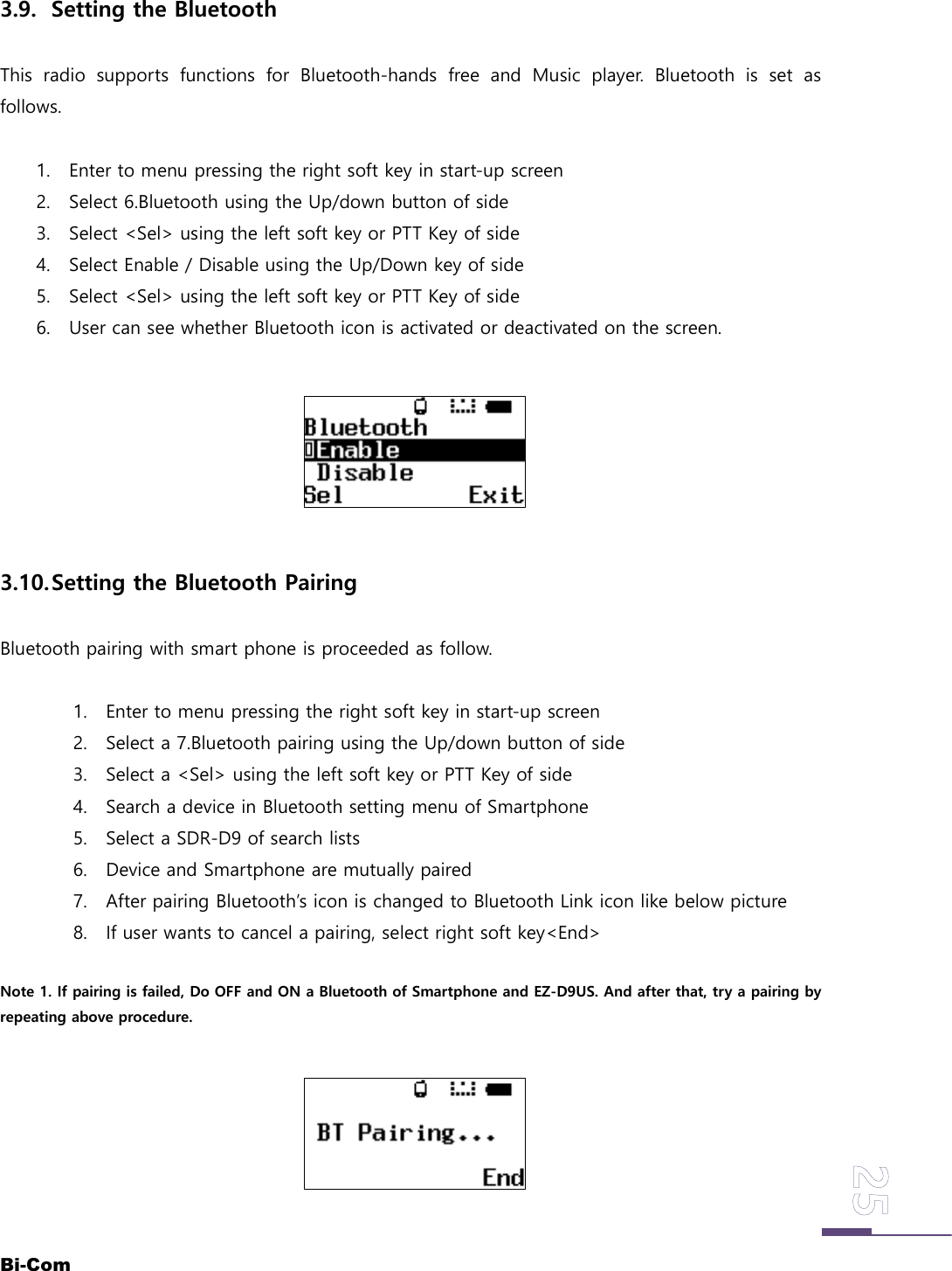 Bi-Com3.9. Setting the BluetoothThis radio supports functions for Bluetooth-hands free and Music player. Bluetooth is set asfollows.1. Enter to menu pressing the right soft key in start-up screen2. Select 6.Bluetooth using the Up/down button of side3. Select <Sel> using the left soft key or PTT Key of side4. Select Enable / Disable using the Up/Down key of side5. Select <Sel> using the left soft key or PTT Key of side6. User can see whether Bluetooth icon is activated or deactivated on the screen.3.10.Setting the Bluetooth PairingBluetooth pairing with smart phone is proceeded as follow.1. Enter to menu pressing the right soft key in start-up screen2. Select a 7.Bluetooth pairing using the Up/down button of side3. Select a <Sel> using the left soft key or PTT Key of side4. Search a device in Bluetooth setting menu of Smartphone5. Select a SDR-D9 of search lists6. Device and Smartphone are mutually paired7. After pairing Bluetooth&rsquo;s icon is changed to Bluetooth Link icon like below picture8. If user wants to cancel a pairing, select right soft key<End>Note 1. If pairing is failed, Do OFF and ON a Bluetooth of Smartphone and EZ-D9US. And after that, try a pairing byrepeating above procedure.