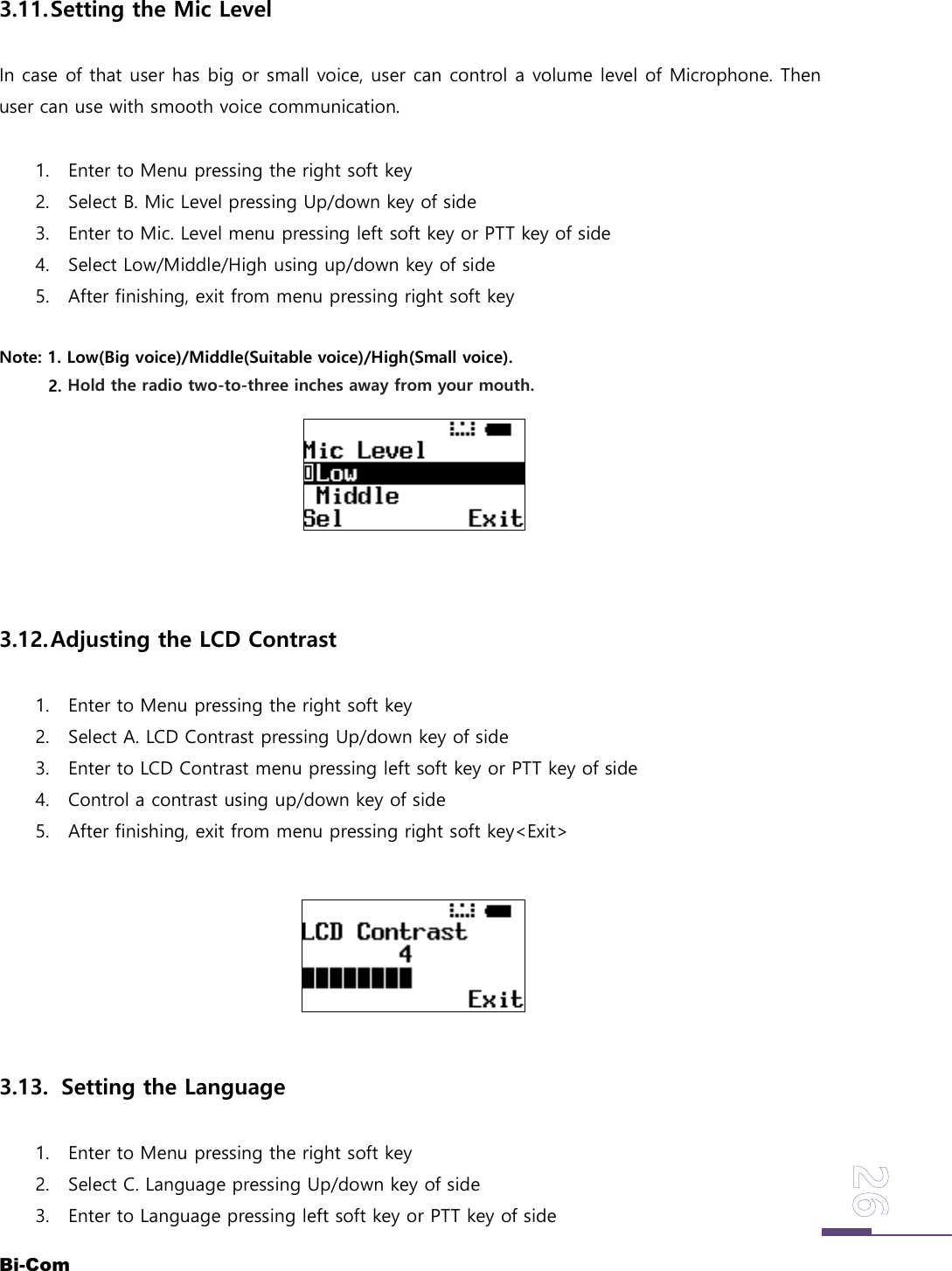 Bi-Com3.11.Setting the Mic LevelIn case of that user has big or small voice, user can control a volume level of Microphone. Thenuser can use with smooth voice communication.1. Enter to Menu pressing the right soft key2. Select B. Mic Level pressing Up/down key of side3. Enter to Mic. Level menu pressing left soft key or PTT key of side4. Select Low/Middle/High using up/down key of side5. After finishing, exit from menu pressing right soft keyNote: 1. Low(Big voice)/Middle(Suitable voice)/High(Small voice).2. Hold the radio two-to-three inches away from your mouth.3.12.Adjusting the LCD Contrast1. Enter to Menu pressing the right soft key2. Select A. LCD Contrast pressing Up/down key of side3. Enter to LCD Contrast menu pressing left soft key or PTT key of side4. Control a contrast using up/down key of side5. After finishing, exit from menu pressing right soft key<Exit>3.13. Setting the Language1. Enter to Menu pressing the right soft key2. Select C. Language pressing Up/down key of side3. Enter to Language pressing left soft key or PTT key of side