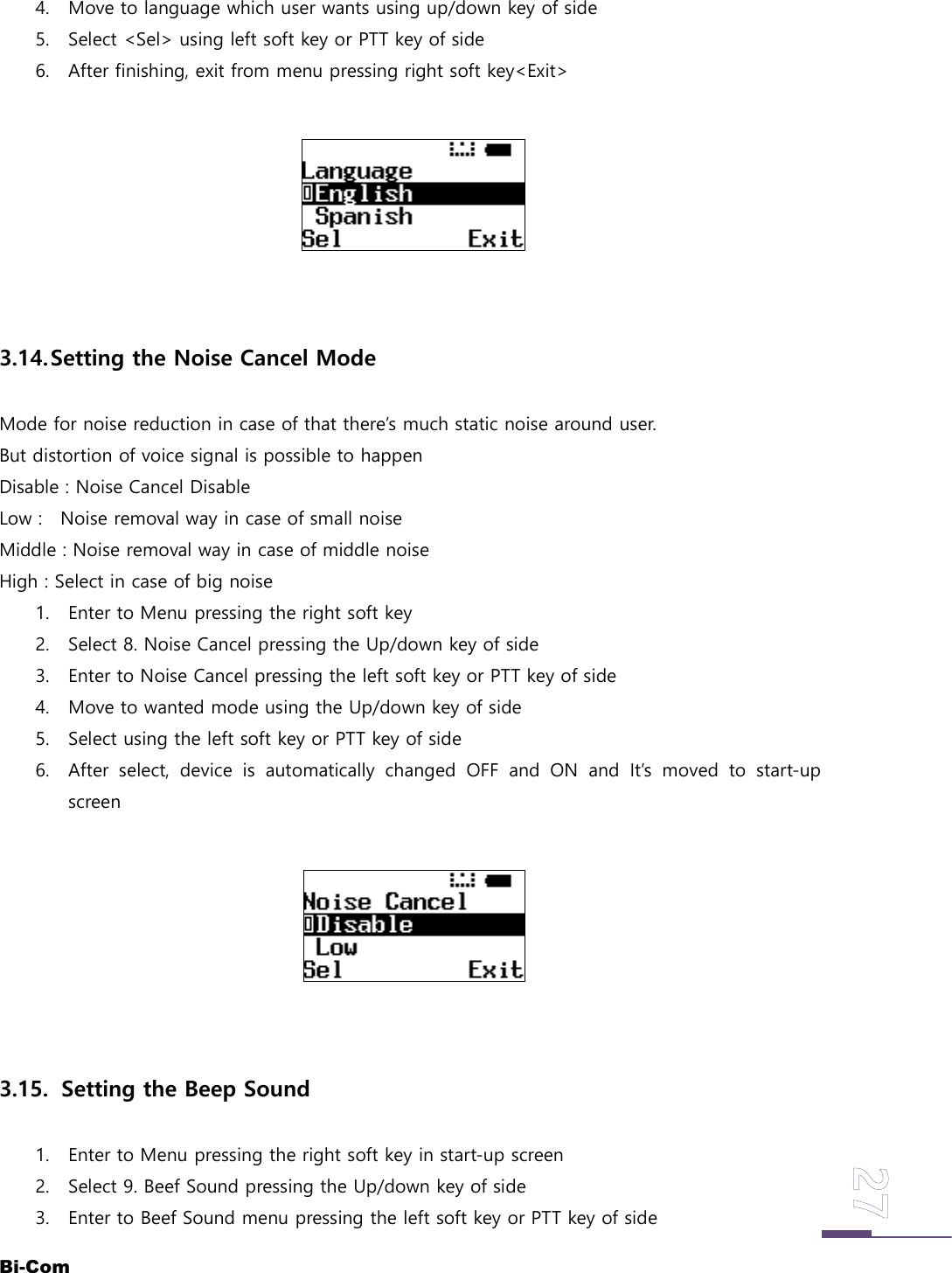 Bi-Com4. Move to language which user wants using up/down key of side5. Select <Sel> using left soft key or PTT key of side6. After finishing, exit from menu pressing right soft key<Exit>3.14.Setting the Noise Cancel ModeMode for noise reduction in case of that there&rsquo;s much static noise around user.But distortion of voice signal is possible to happenDisable : Noise Cancel DisableLow : Noise removal way in case of small noiseMiddle : Noise removal way in case of middle noiseHigh : Select in case of big noise1. Enter to Menu pressing the right soft key2. Select 8. Noise Cancel pressing the Up/down key of side3. Enter to Noise Cancel pressing the left soft key or PTT key of side4. Move to wanted mode using the Up/down key of side5. Select using the left soft key or PTT key of side6. After select, device is automatically changed OFF and ON and It&rsquo;s moved to start-upscreen3.15. Setting the Beep Sound1. Enter to Menu pressing the right soft key in start-up screen2. Select 9. Beef Sound pressing the Up/down key of side3. Enter to Beef Sound menu pressing the left soft key or PTT key of side