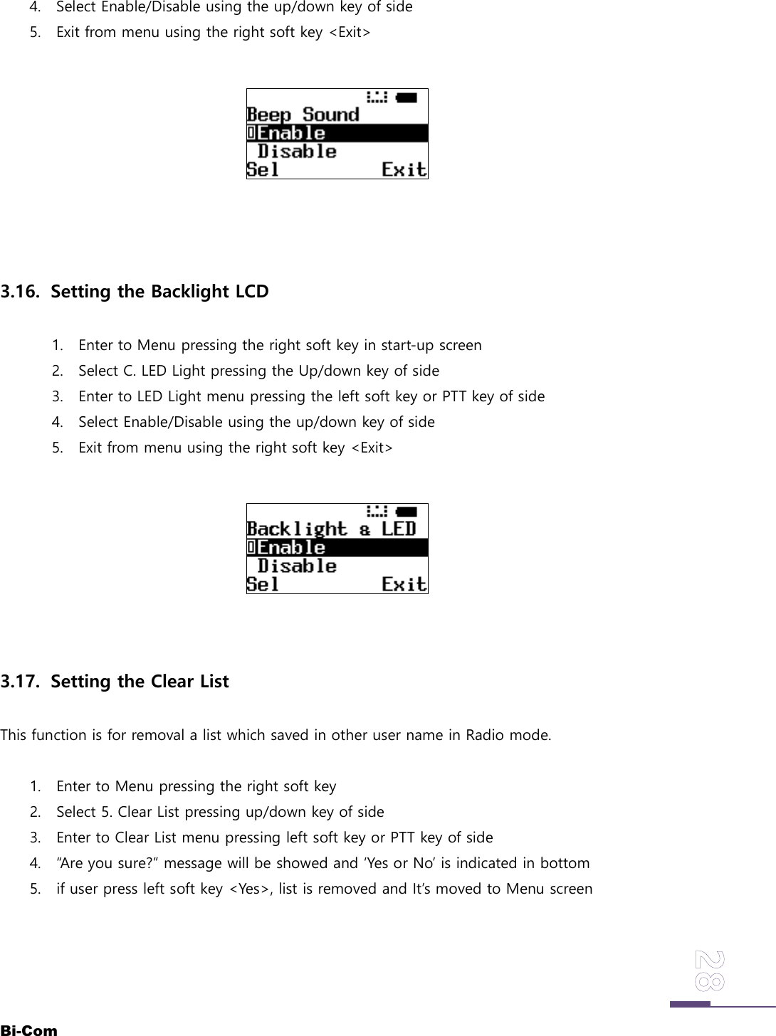 Bi-Com4. Select Enable/Disable using the up/down key of side5. Exit from menu using the right soft key <Exit>3.16. Setting the Backlight LCD1. Enter to Menu pressing the right soft key in start-up screen2. Select C. LED Light pressing the Up/down key of side3. Enter to LED Light menu pressing the left soft key or PTT key of side4. Select Enable/Disable using the up/down key of side5. Exit from menu using the right soft key <Exit>3.17. Setting the Clear ListThis function is for removal a list which saved in other user name in Radio mode.1. Enter to Menu pressing the right soft key2. Select 5. Clear List pressing up/down key of side3. Enter to Clear List menu pressing left soft key or PTT key of side4. &ldquo;Are you sure?&rdquo; message will be showed and &lsquo;Yes or No&rsquo; is indicated in bottom5. if user press left soft key <Yes>, list is removed and It&rsquo;s moved to Menu screen