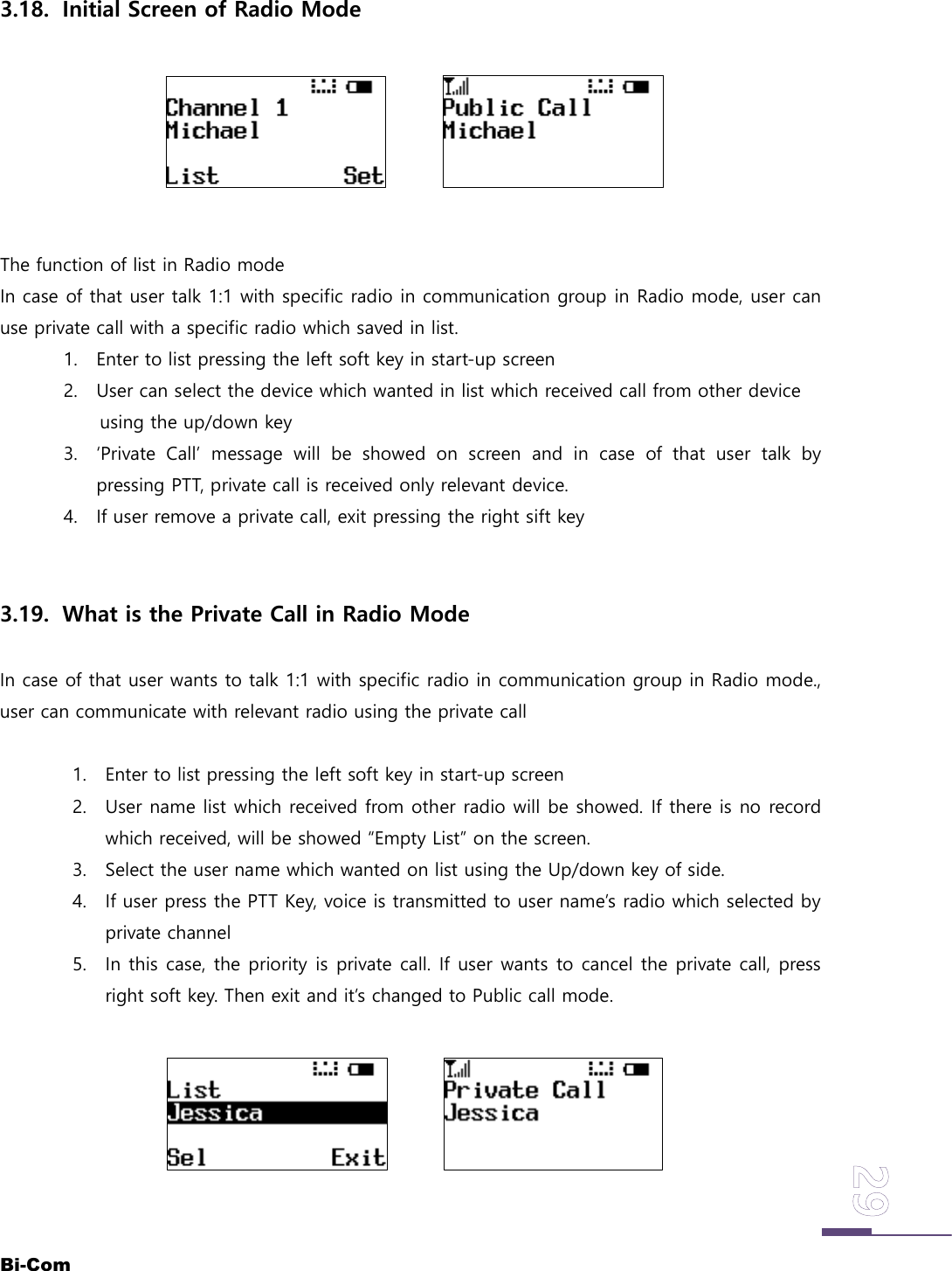Bi-Com3.18. Initial Screen of Radio ModeThe function of list in Radio modeIn case of that user talk 1:1 with specific radio in communication group in Radio mode, user canuse private call with a specific radio which saved in list.1. Enter to list pressing the left soft key in start-up screen2. User can select the device which wanted in list which received call from other deviceusing the up/down key3. &lsquo;Private Call&rsquo; message will be showed on screen and in case of that user talk bypressing PTT, private call is received only relevant device.4. If user remove a private call, exit pressing the right sift key3.19. What is the Private Call in Radio ModeIn case of that user wants to talk 1:1 with specific radio in communication group in Radio mode.,user can communicate with relevant radio using the private call1. Enter to list pressing the left soft key in start-up screen2. User name list which received from other radio will be showed. If there is no recordwhich received, will be showed &ldquo;Empty List&rdquo; on the screen.3. Select the user name which wanted on list using the Up/down key of side.4. If user press the PTT Key, voice is transmitted to user name&rsquo;s radio which selected byprivate channel5. In this case, the priority is private call. If user wants to cancel the private call, pressright soft key. Then exit and it&rsquo;s changed to Public call mode.