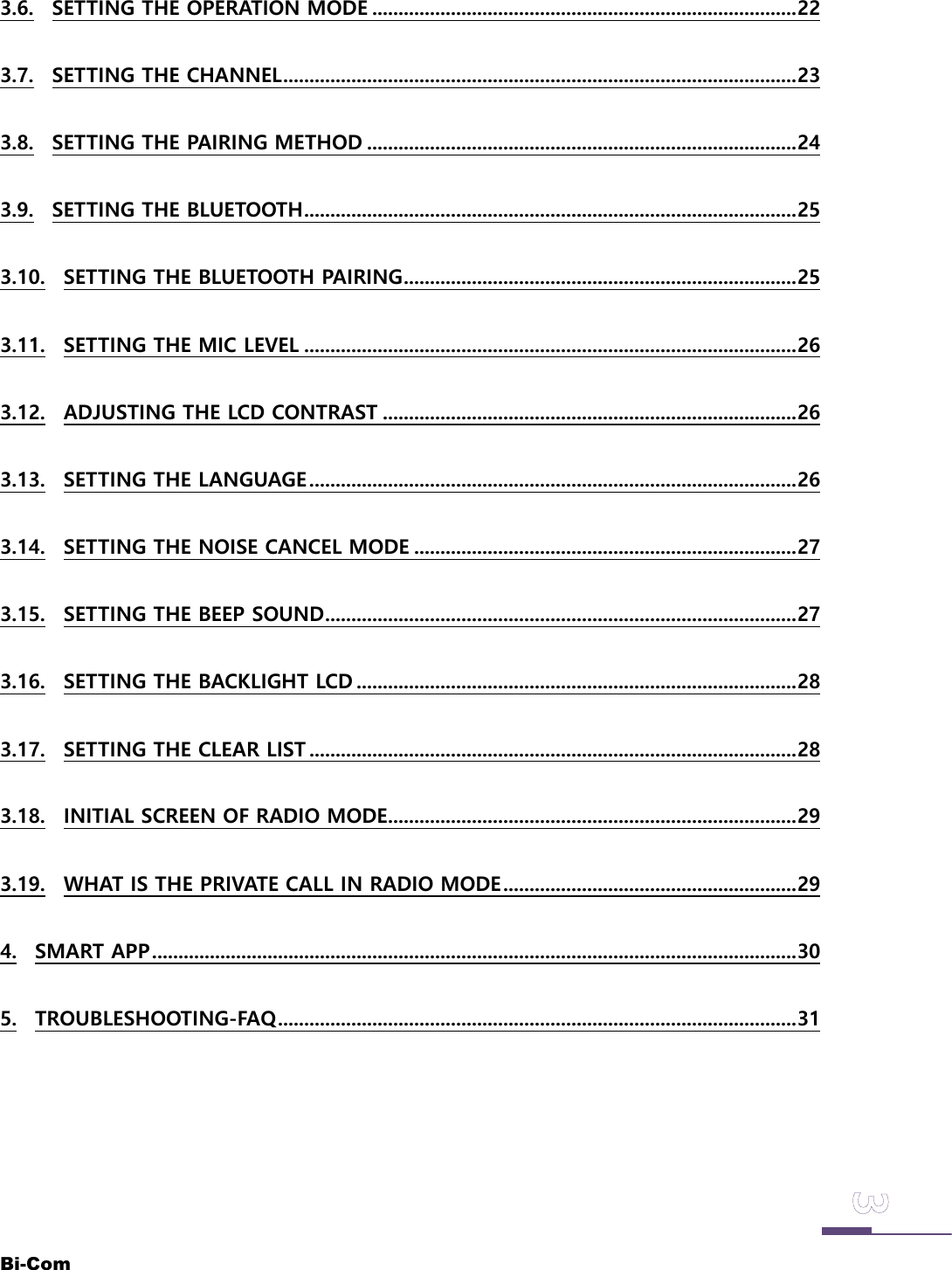 Bi-Com3.6. SETTING THE OPERATION MODE .................................................................................223.7. SETTING THE CHANNEL..................................................................................................233.8. SETTING THE PAIRING METHOD ..................................................................................243.9. SETTING THE BLUETOOTH..............................................................................................253.10. SETTING THE BLUETOOTH PAIRING...........................................................................253.11. SETTING THE MIC LEVEL ..............................................................................................263.12. ADJUSTING THE LCD CONTRAST ...............................................................................263.13. SETTING THE LANGUAGE.............................................................................................263.14. SETTING THE NOISE CANCEL MODE .........................................................................273.15. SETTING THE BEEP SOUND..........................................................................................273.16. SETTING THE BACKLIGHT LCD ....................................................................................283.17. SETTING THE CLEAR LIST .............................................................................................283.18. INITIAL SCREEN OF RADIO MODE..............................................................................293.19. WHAT IS THE PRIVATE CALL IN RADIO MODE........................................................294. SMART APP...........................................................................................................................305. TROUBLESHOOTING-FAQ...................................................................................................31