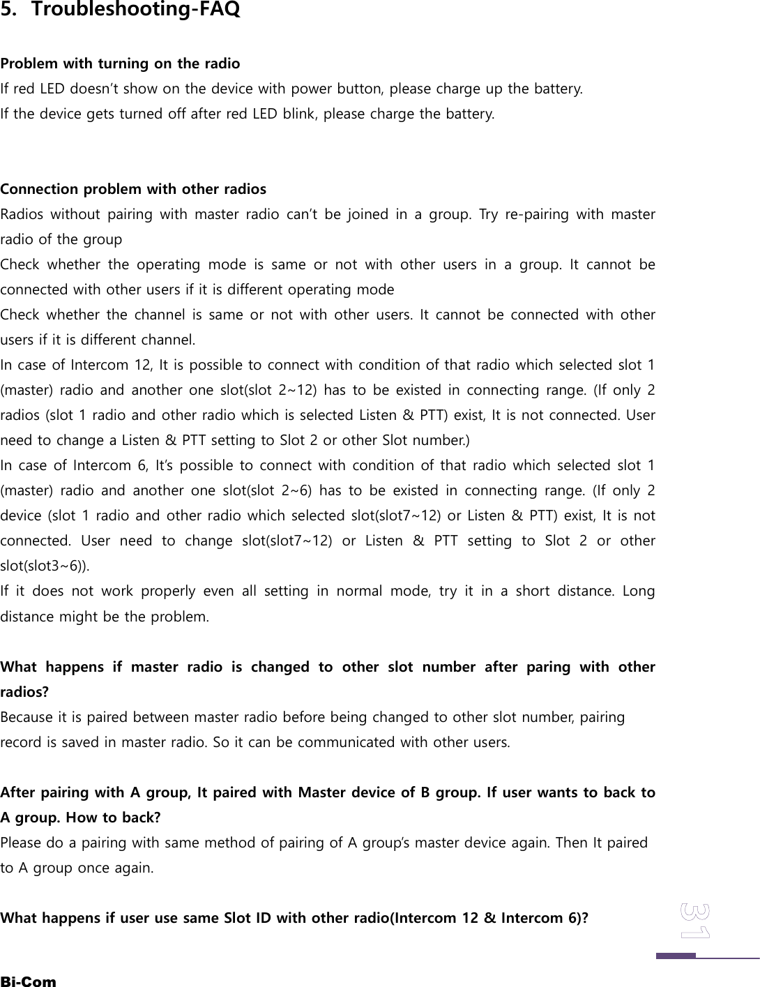 Bi-Com5. Troubleshooting-FAQProblem with turning on the radioIf red LED doesn&rsquo;t show on the device with power button, please charge up the battery.If the device gets turned off after red LED blink, please charge the battery.Connection problem with other radiosRadios without pairing with master radio can&rsquo;t be joined in a group. Try re-pairing with masterradio of the groupCheck whether the operating mode is same or not with other users in a group. It cannot beconnected with other users if it is different operating modeCheck whether the channel is same or not with other users. It cannot be connected with otherusers if it is different channel.In case of Intercom 12, It is possible to connect with condition of that radio which selected slot 1(master) radio and another one slot(slot 2~12) has to be existed in connecting range. (If only 2radios (slot 1 radio and other radio which is selected Listen &amp; PTT) exist, It is not connected. Userneed to change a Listen &amp; PTT setting to Slot 2 or other Slot number.)In case of Intercom 6, It&rsquo;s possible to connect with condition of that radio which selected slot 1(master) radio and another one slot(slot 2~6) has to be existed in connecting range. (If only 2device (slot 1 radio and other radio which selected slot(slot7~12) or Listen &amp; PTT) exist, It is notconnected. User need to change slot(slot7~12) or Listen &amp; PTT setting to Slot 2 or otherslot(slot3~6)).If it does not work properly even all setting in normal mode, try it in a short distance. Longdistance might be the problem.What happens if master radio is changed to other slot number after paring with otherradios?Because it is paired between master radio before being changed to other slot number, pairingrecord is saved in master radio. So it can be communicated with other users.After pairing with A group, It paired with Master device of B group. If user wants to back toA group. How to back?Please do a pairing with same method of pairing of A group&rsquo;s master device again. Then It pairedto A group once again.What happens if user use same Slot ID with other radio(Intercom 12 &amp; Intercom 6)?
