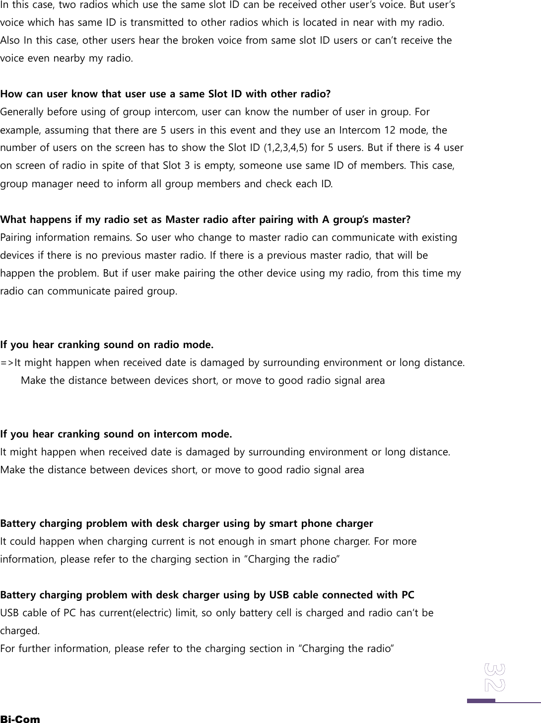 Bi-ComIn this case, two radios which use the same slot ID can be received other user&rsquo;s voice. But user&rsquo;svoice which has same ID is transmitted to other radios which is located in near with my radio.Also In this case, other users hear the broken voice from same slot ID users or can&rsquo;t receive thevoice even nearby my radio.How can user know that user use a same Slot ID with other radio?Generally before using of group intercom, user can know the number of user in group. Forexample, assuming that there are 5 users in this event and they use an Intercom 12 mode, thenumber of users on the screen has to show the Slot ID (1,2,3,4,5) for 5 users. But if there is 4 useron screen of radio in spite of that Slot 3 is empty, someone use same ID of members. This case,group manager need to inform all group members and check each ID.What happens if my radio set as Master radio after pairing with A group&rsquo;s master?Pairing information remains. So user who change to master radio can communicate with existingdevices if there is no previous master radio. If there is a previous master radio, that will behappen the problem. But if user make pairing the other device using my radio, from this time myradio can communicate paired group.If you hear cranking sound on radio mode.=>It might happen when received date is damaged by surrounding environment or long distance.Make the distance between devices short, or move to good radio signal areaIf you hear cranking sound on intercom mode.It might happen when received date is damaged by surrounding environment or long distance.Make the distance between devices short, or move to good radio signal areaBattery charging problem with desk charger using by smart phone chargerIt could happen when charging current is not enough in smart phone charger. For moreinformation, please refer to the charging section in &ldquo;Charging the radio&rdquo;Battery charging problem with desk charger using by USB cable connected with PCUSB cable of PC has current(electric) limit, so only battery cell is charged and radio can&lsquo;t becharged.For further information, please refer to the charging section in &ldquo;Charging the radio&rdquo;