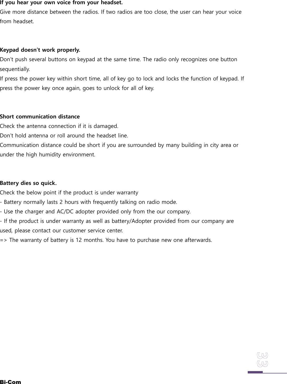 Bi-ComIf you hear your own voice from your headset.Give more distance between the radios. If two radios are too close, the user can hear your voicefrom headset.Keypad doesn&rsquo;t work properly.Don&rsquo;t push several buttons on keypad at the same time. The radio only recognizes one buttonsequentially.If press the power key within short time, all of key go to lock and locks the function of keypad. Ifpress the power key once again, goes to unlock for all of key.Short communication distanceCheck the antenna connection if it is damaged.Don&rsquo;t hold antenna or roll around the headset line.Communication distance could be short if you are surrounded by many building in city area orunder the high humidity environment.Battery dies so quick.Check the below point if the product is under warranty- Battery normally lasts 2 hours with frequently talking on radio mode.- Use the charger and AC/DC adopter provided only from the our company.- If the product is under warranty as well as battery/Adopter provided from our company areused, please contact our customer service center.=> The warranty of battery is 12 months. You have to purchase new one afterwards.