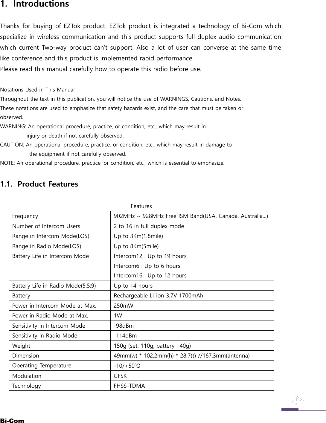 Bi-Com1. IntroductionsThanks for buying of EZTok product. EZTok product is integrated a technology of Bi-Com whichspecialize in wireless communication and this product supports full-duplex audio communicationwhich current Two-way product can&rsquo;t support. Also a lot of user can converse at the same timelike conference and this product is implemented rapid performance.Please read this manual carefully how to operate this radio before use.Notations Used in This ManualThroughout the text in this publication, you will notice the use of WARNINGS, Cautions, and Notes.These notations are used to emphasize that safety hazards exist, and the care that must be taken orobserved.WARNING: An operational procedure, practice, or condition, etc., which may result ininjury or death if not carefully observed.CAUTION: An operational procedure, practice, or condition, etc., which may result in damage tothe equipment if not carefully observed.NOTE: An operational procedure, practice, or condition, etc., which is essential to emphasize.1.1. Product FeaturesFeaturesFrequency 902MHz ~ 928MHz Free ISM Band(USA, Canada, Australia...)Number of Intercom Users 2 to 16 in full duplex modeRange in Intercom Mode(LOS) Up to 3Km(1.8mile)Range in Radio Mode(LOS) Up to 8Km(5mile)Battery Life in Intercom Mode Intercom12 : Up to 19 hoursIntercom6 : Up to 6 hoursIntercom16 : Up to 12 hoursBattery Life in Radio Mode(5:5:9) Up to 14 hoursBattery Rechargeable Li-ion 3.7V 1700mAhPower in Intercom Mode at Max. 250mWPower in Radio Mode at Max. 1WSensitivity in Intercom Mode -98dBmSensitivity in Radio Mode -114dBmWeight 150g (set: 110g, battery : 40g)Dimension 49mm(w) * 102.2mm(h) * 28.7(t) //167.3mm(antenna)Operating Temperature -10/+50℃Modulation GFSKTechnology FHSS-TDMA