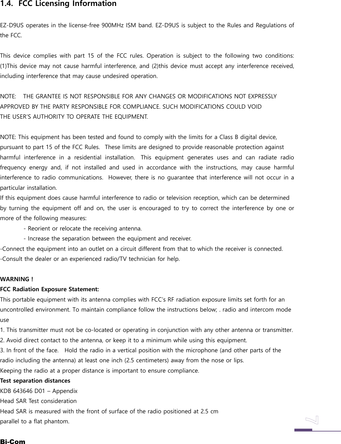 Bi-Com1.4. FCC Licensing InformationEZ-D9US operates in the license-free 900MHz ISM band. EZ-D9US is subject to the Rules and Regulations ofthe FCC.This device complies with part 15 of the FCC rules. Operation is subject to the following two conditions:(1)This device may not cause harmful interference, and (2)this device must accept any interference received,including interference that may cause undesired operation.NOTE: THE GRANTEE IS NOT RESPONSIBLE FOR ANY CHANGES OR MODIFICATIONS NOT EXPRESSLYAPPROVED BY THE PARTY RESPONSIBLE FOR COMPLIANCE. SUCH MODIFICATIONS COULD VOIDTHE USER&rsquo;S AUTHORITY TO OPERATE THE EQUIPMENT.NOTE: This equipment has been tested and found to comply with the limits for a Class B digital device,pursuant to part 15 of the FCC Rules. These limits are designed to provide reasonable protection againstharmful interference in a residential installation. This equipment generates uses and can radiate radiofrequency energy and, if not installed and used in accordance with the instructions, may cause harmfulinterference to radio communications. However, there is no guarantee that interference will not occur in aparticular installation.If this equipment does cause harmful interference to radio or television reception, which can be determinedby turning the equipment off and on, the user is encouraged to try to correct the interference by one ormore of the following measures:- Reorient or relocate the receiving antenna.- Increase the separation between the equipment and receiver.-Connect the equipment into an outlet on a circuit different from that to which the receiver is connected.-Consult the dealer or an experienced radio/TV technician for help.WARNING !FCC Radiation Exposure Statement:This portable equipment with its antenna complies with FCC&rsquo;s RF radiation exposure limits set forth for anuncontrolled environment. To maintain compliance follow the instructions below; . radio and intercom modeuse1. This transmitter must not be co-located or operating in conjunction with any other antenna or transmitter.2. Avoid direct contact to the antenna, or keep it to a minimum while using this equipment.3. In front of the face. Hold the radio in a vertical position with the microphone (and other parts of theradio including the antenna) at least one inch (2.5 centimeters) away from the nose or lips.Keeping the radio at a proper distance is important to ensure compliance.Test separation distancesKDB 643646 D01 &ndash; AppendixHead SAR Test considerationHead SAR is measured with the front of surface of the radio positioned at 2.5 cmparallel to a flat phantom.