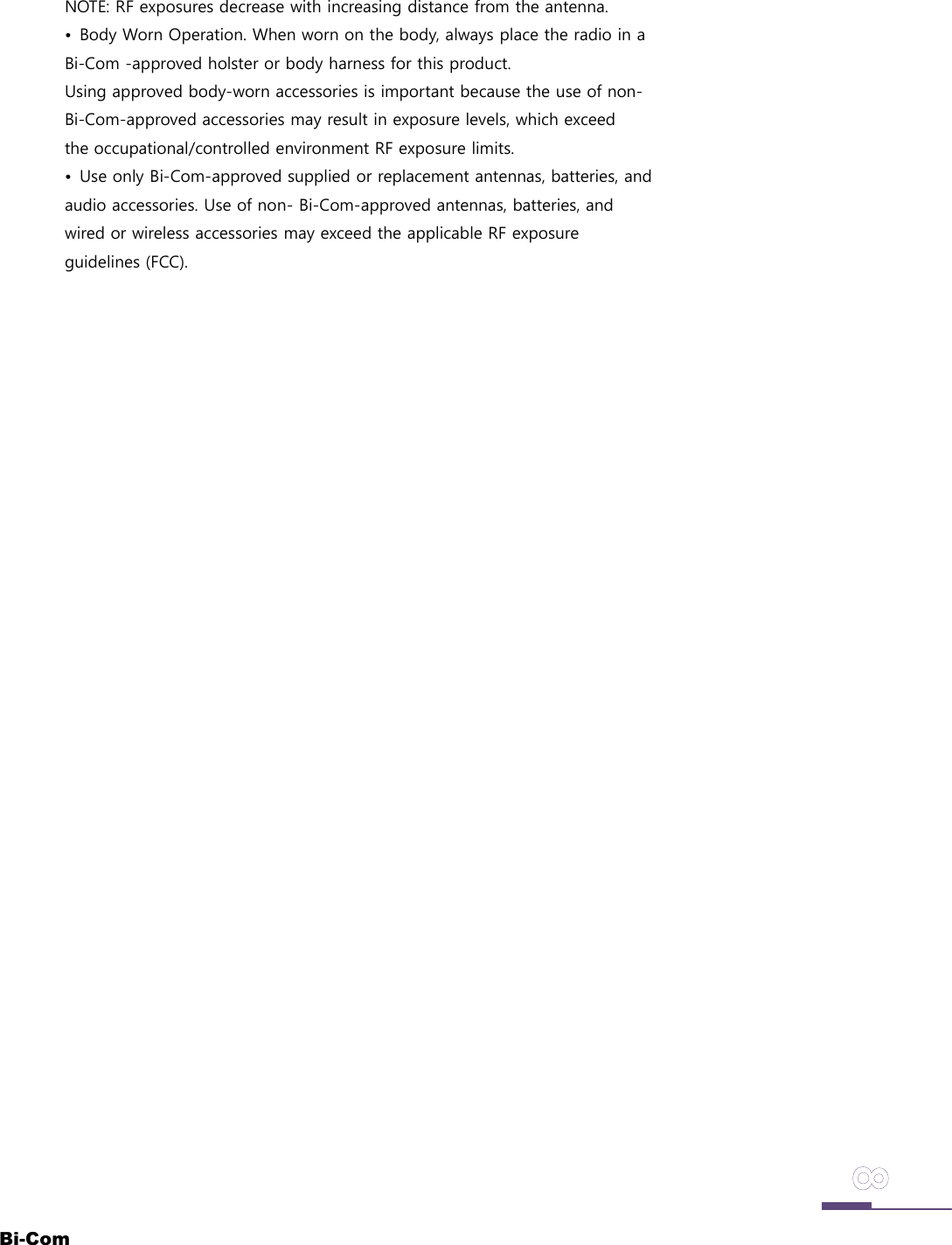 Bi-ComNOTE: RF exposures decrease with increasing distance from the antenna.&bull;  Body Worn Operation. When worn on the body, always place the radio in a Bi-Com -approved holster or body harness for this product.Using approved body-worn accessories is important because the use of non-Bi-Com-approved accessories may result in exposure levels, which exceedthe occupational/controlled environment RF exposure limits.&bull;  Use only Bi-Com-approved supplied or replacement antennas, batteries, and audio accessories. Use of non- Bi-Com-approved antennas, batteries, andwired or wireless accessories may exceed the applicable RF exposureguidelines (FCC).