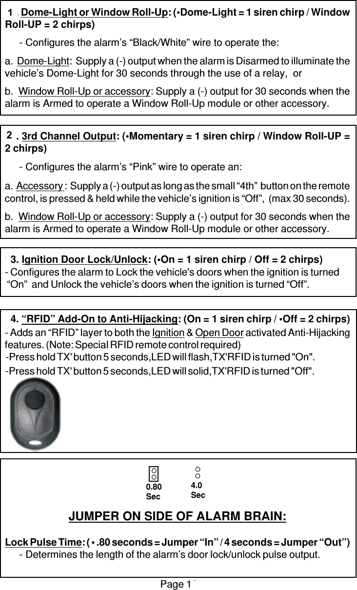 Page 1211. Dome-Light or Window Roll-Up: (•Dome-Light = 1 siren chirp / WindowRoll-UP = 2 chirps)-Configures the alarm’s “Black/White” wire to operate the:a.  Dome-Light:  Supply a (-) output when the alarm is Disarmed to illuminate thevehicle’s Dome-Light for 30 seconds through the use of a relay,  orb.  Window Roll-Up or accessory: Supply a (-) output for 30 seconds when thealarm is Armed to operate a Window Roll-Up module or other accessory.12. 3rd Channel Output: (•Momentary = 1 siren chirp / Window Roll-UP =2 chirps)-Configures the alarm’s “Pink” wire to operate an:a.  Accessory :  Supply a (-) output as long as the small “4th”  button on the remotecontrol, is pressed &amp; held while the vehicle’s ignition is “Off”,  (max 30 seconds).b.  Window Roll-Up or accessory: Supply a (-) output for 30 seconds when thealarm is Armed to operate a Window Roll-Up module or other accessory.13. Ignition Door Lock/Unlock: (•On = 1 siren chirp / Off = 2 chirps)- Configures the alarm to Lock the vehicle&apos;s doors when the ignition is turned “On”  and Unlock the vehicle’s doors when the ignition is turned “Off”.14. “RFID” Add-On to Anti-Hijacking: (On = 1 siren chirp / •Off = 2 chirps)- Adds an “RFID” layer to both the Ignition &amp; Open Door activated Anti-Hijackingfeatures. (Note: Special RFID remote control required)JUMPER ON SIDE OF ALARM BRAIN:Lock Pulse Time: ( • .80 seconds = Jumper “In” / 4 seconds = Jumper “Out”)-Determines the length of the alarm’s door lock/unlock pulse output.0.80Sec4.0Sec-Press hold TX&apos; button 5 seconds,LED will flash,TX&apos;RFID is turned &quot;On&quot;.-Press hold TX&apos; button 5 seconds,LED will solid,TX&apos;RFID is turned &quot;Off&quot;.12