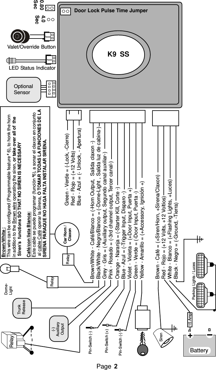 Brown/White :This wire can be configured (Programmable feature # 6), to honk the hornin addition to the Brown wire operating the siren, or take over all of  the Siren’s  functions SO THAT NO SIREN IS NECESSARYCafé/con lista Blanca:Este cable se puede programar (función #6), a sonar el claxon en conjunto al cable Café operar la Sirena, O TOMAR TODAS LA FUNCIONES DE LASIRENA PARAQUE NO HAGA FALTA INSTALAR SIRENA.Brown/White - Café/Blanco = (-Horn Output,  Salida claxon -)Black/White - Negro/Blanco = (-Dome-Light , Salida luz de cabina-)Grey - Gris = (-Auxiliary output, Segundo canal auxiliar-)Pink - Rosado = (-3rd channel output, Tercer canal-)Orange - Naranja = (-Starter Kill, Corte -)Blue - Azul = (-Trigger Input, Disparo -)Violet - Violeta = (+Door Input, Puerta +)Green - Verde = (-Door Input, Puerta -)Yellow - Amarillo = (+Accessory, Ignición +)Brown - Café = (+Siren/Horn, +Sirena/Claxon)Red - Rojo = (+12 Volts, +12 Voltios)White - Blanco = (+Flashing Lights, +Luces)Black - Negro = (-Ground, -Tierra)Valet/Override Button0.80Sec4.0SecDoor Lock Pulse Time JumperLED Status IndicatorOptionalSensorK9  SSGreen - Verde = (-Lock, -Cierre)Red - Rojo = (+12 Volts)Blue - Azul = (- Unlock, - Apertura)Siren   Pin-Switch (-)   Pin-Switch (-)Battery   Pin-Switch (+)15 Amp+      Parking Lights / LucesRelayTrunkReleaseRelayRelay Car Horn /ClaxonDome-Light(-)AuxiliaryOutputPage 132