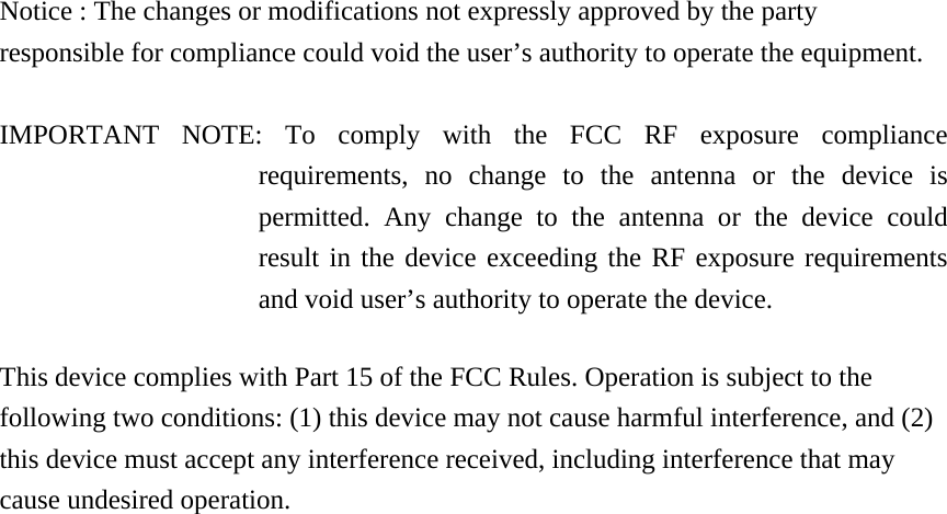 Notice : The changes or modifications not expressly approved by the party responsible for compliance could void the user’s authority to operate the equipment.  IMPORTANT NOTE: To comply with the FCC RF exposure compliance requirements, no change to the antenna or the device is permitted. Any change to the antenna or the device could result in the device exceeding the RF exposure requirements and void user’s authority to operate the device.  This device complies with Part 15 of the FCC Rules. Operation is subject to the following two conditions: (1) this device may not cause harmful interference, and (2) this device must accept any interference received, including interference that may cause undesired operation.    