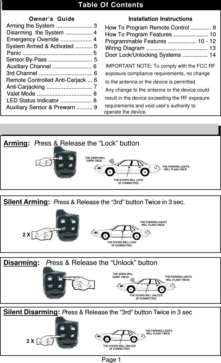 Arming:  Press &amp; Release the “Lock” buttonSilent Arming:  Press &amp; Release the “3rd” button Twice in 3 sec.Disarming:   Press &amp; Release the “Unlock” buttonSilent Disarming: Press &amp; Release the “3rd” button Twice in 3 secPage 1Remote Control Quick Reference Guide2 X2 X   THE SIREN WILLCHIRP ONCE THE PARKING LIGHTSWILL FLASH ONCETHE DOORS WILL LOCK(IF CONNECTED) THE PARKING LIGHTSWILL FLASH ONCETHE DOORS WILL LOCK(IF CONNECTED)THE SIREN WILLCHIRP TWICE THE PARKING LIGHTSWILL FLASH TWICETHE DOORS WILL UNLOCK(IF CONNECTED)THE PARKING LIGHTSWILL FLASH TWICETHE DOORS WILL UNLOCK(IF CONNECTED)Table Of ContentsOwner’s  GuideArming the System ....................... 3Disarming  the System ................. 4Emergency Override .................... 4System Armed &amp; Activated ........... 5Panic ............................................ 5Sensor By-Pass ............................ 5Auxiliary Channel ......................... 63rd Channel .................................. 6Remote Controlled Anti-Carjack ... 6Anti-Carjacking ............................. 7Valet Mode ................................... 8LED Status Indicator .................... 8Auxiliary Sensor &amp; Prewarn .......... 9Installation InstructionsHow To Program Remote Control ............. 9How To Program Features ...................... 10Programmable Features .................. 10 - 12Wiring Diagram ....................................... 13Door Lock/Unlocking Systems ................ 14                      IMPORTANT NOTE: To comply with the FCC RF exposure compliance requirements, no changeto the antenna or the device is permitted. Any change to the antenna or the device could result in the device exceeding the RF exposure requirements and void user’s authority to operate the device.