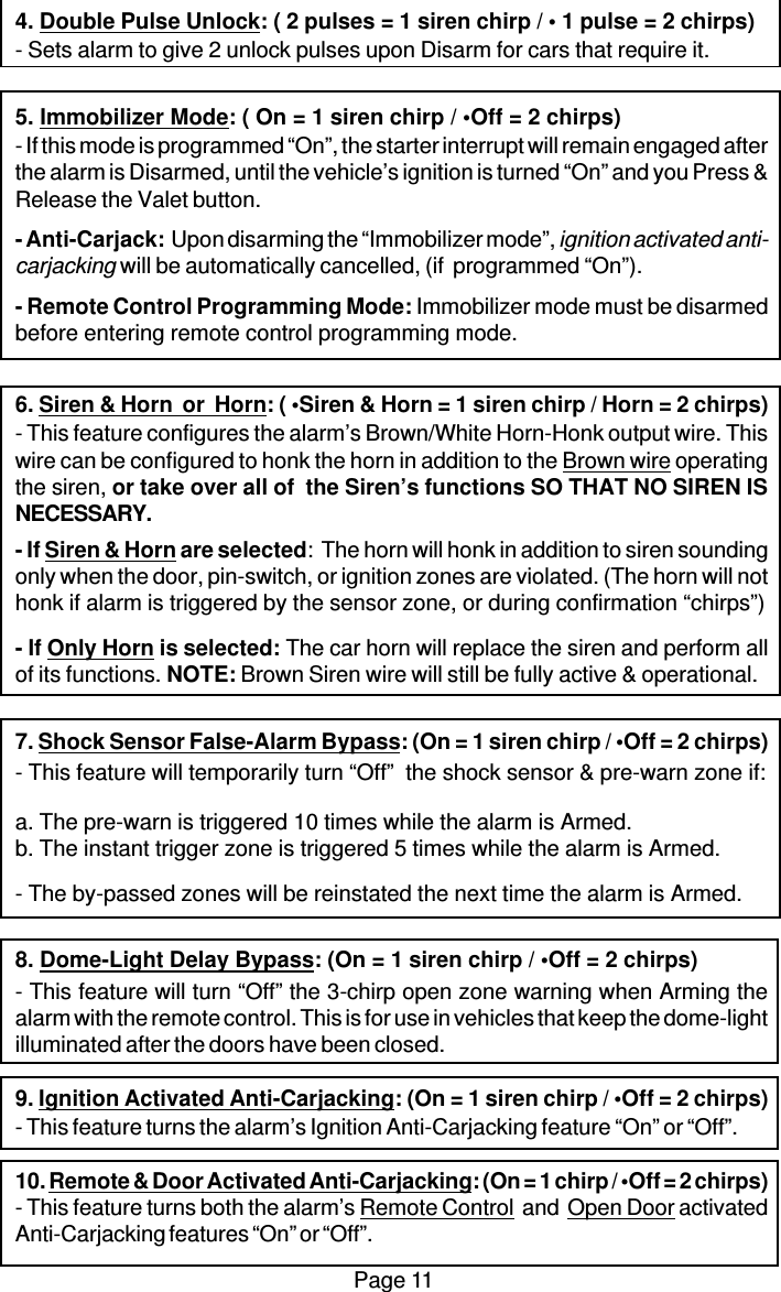 Page 114. Double Pulse Unlock: ( 2 pulses = 1 siren chirp / • 1 pulse = 2 chirps)- Sets alarm to give 2 unlock pulses upon Disarm for cars that require it.5. Immobilizer Mode: ( On = 1 siren chirp / •Off = 2 chirps)- If this mode is programmed “On”, the starter interrupt will remain engaged afterthe alarm is Disarmed, until the vehicle’s ignition is turned “On” and you Press &amp;Release the Valet button.- Anti-Carjack:  Upon disarming the “Immobilizer mode”, ignition activated anti-carjacking will be automatically cancelled, (if  programmed “On”).- Remote Control Programming Mode: Immobilizer mode must be disarmedbefore entering remote control programming mode.6. Siren &amp; Horn  or  Horn: ( •Siren &amp; Horn = 1 siren chirp / Horn = 2 chirps)- This feature configures the alarm’s Brown/White Horn-Honk output wire. Thiswire can be configured to honk the horn in addition to the Brown wire operatingthe siren, or take over all of  the Siren’s functions SO THAT NO SIREN ISNECESSARY.- If Siren &amp; Horn are selected:  The horn will honk in addition to siren soundingonly when the door, pin-switch, or ignition zones are violated. (The horn will nothonk if alarm is triggered by the sensor zone, or during confirmation “chirps”)- If Only Horn is selected: The car horn will replace the siren and perform allof its functions. NOTE: Brown Siren wire will still be fully active &amp; operational.7. Shock Sensor False-Alarm Bypass: (On = 1 siren chirp / •Off = 2 chirps)- This feature will temporarily turn “Off”  the shock sensor &amp; pre-warn zone if:a. The pre-warn is triggered 10 times while the alarm is Armed.b. The instant trigger zone is triggered 5 times while the alarm is Armed.- The by-passed zones will be reinstated the next time the alarm is Armed.8. Dome-Light Delay Bypass: (On = 1 siren chirp / •Off = 2 chirps)- This feature will turn “Off” the 3-chirp open zone warning when Arming thealarm with the remote control. This is for use in vehicles that keep the dome-lightilluminated after the doors have been closed.9. Ignition Activated Anti-Carjacking: (On = 1 siren chirp / •Off = 2 chirps)- This feature turns the alarm’s Ignition Anti-Carjacking feature “On” or “Off”.10. Remote &amp; Door Activated Anti-Carjacking: (On = 1 chirp / •Off = 2 chirps)- This feature turns both the alarm’s Remote Control  and  Open Door activatedAnti-Carjacking features “On” or “Off”.