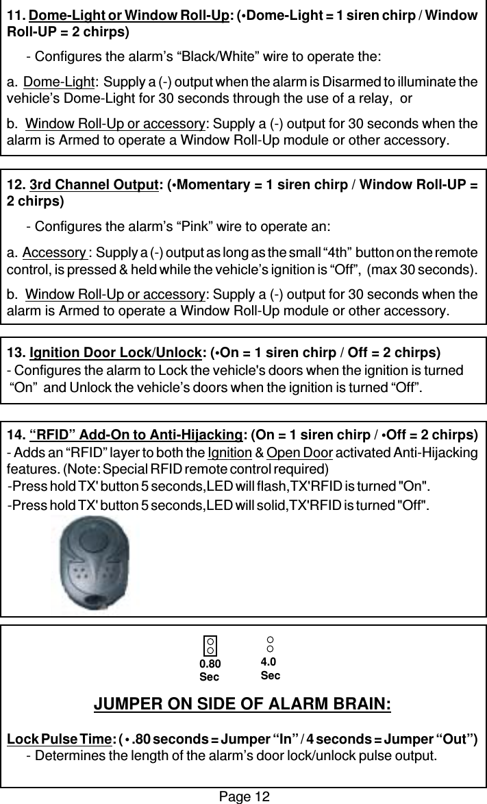 Page 1211. Dome-Light or Window Roll-Up: (•Dome-Light = 1 siren chirp / WindowRoll-UP = 2 chirps)- Configures the alarm’s “Black/White” wire to operate the:a.  Dome-Light:  Supply a (-) output when the alarm is Disarmed to illuminate thevehicle’s Dome-Light for 30 seconds through the use of a relay,  orb.  Window Roll-Up or accessory: Supply a (-) output for 30 seconds when thealarm is Armed to operate a Window Roll-Up module or other accessory.12. 3rd Channel Output: (•Momentary = 1 siren chirp / Window Roll-UP =2 chirps)- Configures the alarm’s “Pink” wire to operate an:a.  Accessory :  Supply a (-) output as long as the small “4th”  button on the remotecontrol, is pressed &amp; held while the vehicle’s ignition is “Off”,  (max 30 seconds).b.  Window Roll-Up or accessory: Supply a (-) output for 30 seconds when thealarm is Armed to operate a Window Roll-Up module or other accessory.13. Ignition Door Lock/Unlock: (•On = 1 siren chirp / Off = 2 chirps)- Configures the alarm to Lock the vehicle&apos;s doors when the ignition is turned “On”  and Unlock the vehicle’s doors when the ignition is turned “Off”.14. “RFID” Add-On to Anti-Hijacking: (On = 1 siren chirp / •Off = 2 chirps)- Adds an “RFID” layer to both the Ignition &amp; Open Door activated Anti-Hijackingfeatures. (Note: Special RFID remote control required)JUMPER ON SIDE OF ALARM BRAIN:Lock Pulse Time: ( • .80 seconds = Jumper “In” / 4 seconds = Jumper “Out”)- Determines the length of the alarm’s door lock/unlock pulse output.0.80Sec4.0Sec-Press hold TX&apos; button 5 seconds,LED will flash,TX&apos;RFID is turned &quot;On&quot;.-Press hold TX&apos; button 5 seconds,LED will solid,TX&apos;RFID is turned &quot;Off&quot;.