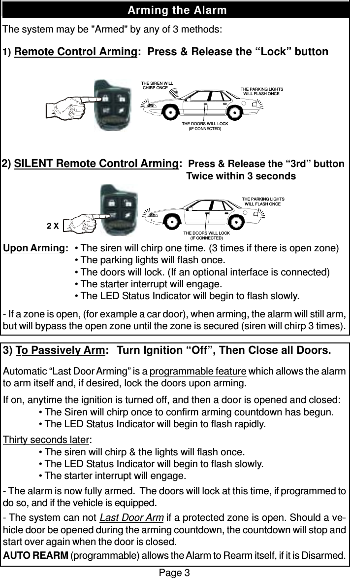 The system may be &quot;Armed&quot; by any of 3 methods:1) Remote Control Arming:  Press &amp; Release the “Lock” buttonPage 3Arming the AlarmUpon Arming: • The siren will chirp one time. (3 times if there is open zone)• The parking lights will flash once.• The doors will lock. (If an optional interface is connected)• The starter interrupt will engage.• The LED Status Indicator will begin to flash slowly.- If a zone is open, (for example a car door), when arming, the alarm will still arm,but will bypass the open zone until the zone is secured (siren will chirp 3 times).3) To Passively Arm:   Turn Ignition “Off”, Then Close all Doors.Automatic “Last Door Arming” is a programmable feature which allows the alarmto arm itself and, if desired, lock the doors upon arming.If on, anytime the ignition is turned off, and then a door is opened and closed:• The Siren will chirp once to confirm arming countdown has begun.• The LED Status Indicator will begin to flash rapidly.Thirty seconds later:• The siren will chirp &amp; the lights will flash once.• The LED Status Indicator will begin to flash slowly.• The starter interrupt will engage.- The alarm is now fully armed.  The doors will lock at this time, if programmed todo so, and if the vehicle is equipped.- The system can not Last Door Arm if a protected zone is open. Should a ve-hicle door be opened during the arming countdown, the countdown will stop andstart over again when the door is closed.AUTO REARM (programmable) allows the Alarm to Rearm itself, if it is Disarmed.2) SILENT Remote Control Arming:  Press &amp; Release the “3rd” button  Twice within 3 seconds   THE SIREN WILLCHIRP ONCE  THE PARKING LIGHTSWILL FLASH ONCETHE DOORS WILL LOCK(IF CONNECTED) THE PARKING LIGHTSWILL FLASH ONCETHE DOORS WILL LOCK(IF CONNECTED)2 X