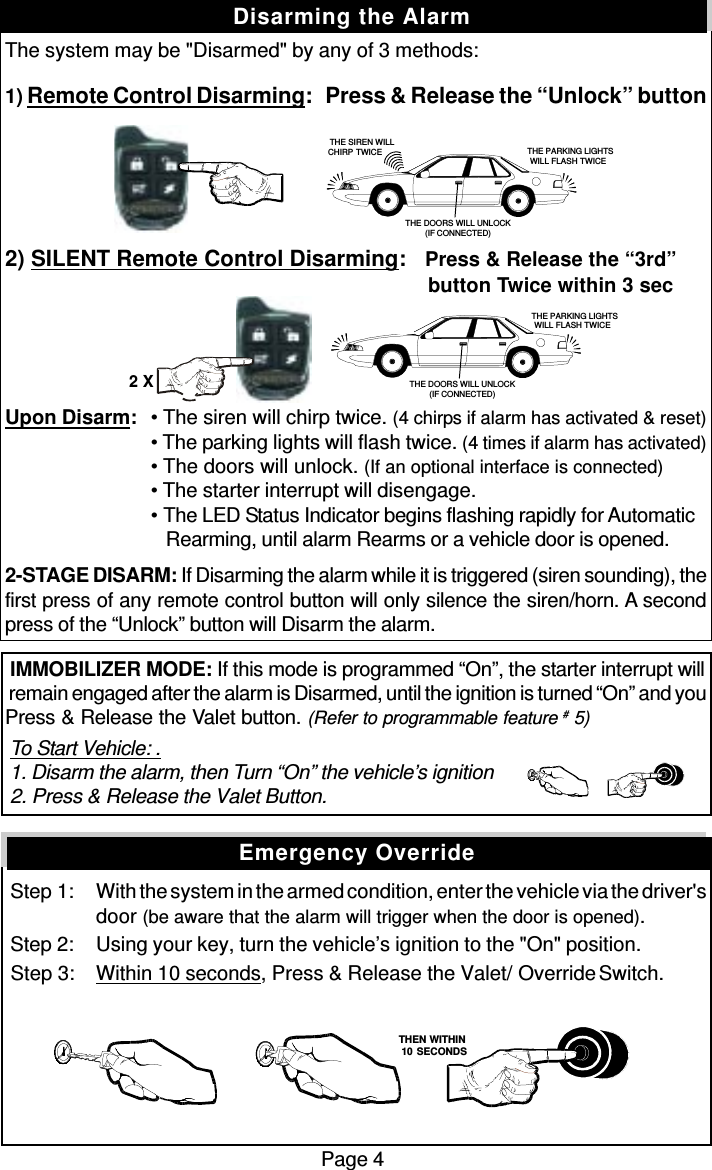 The system may be &quot;Disarmed&quot; by any of 3 methods:1) Remote Control Disarming:   Press &amp; Release the “Unlock” button2) SILENT Remote Control Disarming:   Press &amp; Release the “3rd”          button Twice within 3 secUpon Disarm: • The siren will chirp twice. (4 chirps if alarm has activated &amp; reset)• The parking lights will flash twice. (4 times if alarm has activated)• The doors will unlock. (If an optional interface is connected)• The starter interrupt will disengage.• The LED Status Indicator begins flashing rapidly for Automatic   Rearming, until alarm Rearms or a vehicle door is opened.2-STAGE DISARM: If Disarming the alarm while it is triggered (siren sounding), thefirst press of any remote control button will only silence the siren/horn. A secondpress of the “Unlock” button will Disarm the alarm. IMMOBILIZER MODE: If this mode is programmed “On”, the starter interrupt will remain engaged after the alarm is Disarmed, until the ignition is turned “On” and youPress &amp; Release the Valet button. (Refer to programmable feature # 5) To Start Vehicle: . 1. Disarm the alarm, then Turn “On” the vehicle’s ignition 2. Press &amp; Release the Valet Button.  Step 1: With the system in the armed condition, enter the vehicle via the driver&apos;sdoor (be aware that the alarm will trigger when the door is opened). Step 2: Using your key, turn the vehicle’s ignition to the &quot;On&quot; position. Step 3: Within 10 seconds, Press &amp; Release the Valet/  Override Switch.Page 4Disarming the AlarmEmergency Override   THEN WITHIN   10 SECONDSTHE PARKING LIGHTSWILL FLASH TWICETHE DOORS WILL UNLOCK(IF CONNECTED)THE SIREN WILLCHIRP TWICE THE PARKING LIGHTSWILL FLASH TWICETHE DOORS WILL UNLOCK(IF CONNECTED)2 X