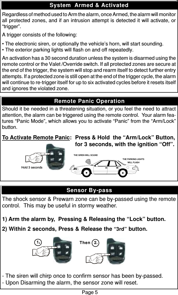 Regardless of method used to Arm the alarm, once Armed, the alarm will monitorall protected zones, and if an intrusion attempt is detected it will activate, or“trigger”.A trigger consists of the following:• The electronic siren, or optionally the vehicle’s horn, will start sounding.• The exterior parking lights will flash on and off repeatedly.An activation has a 30 second duration unless the system is disarmed using theremote control or the Valet /Override switch. If all protected zones are secure atthe end of the trigger, the system will stop and rearm itself to detect further entryattempts. If a protected zone is still open at the end of the trigger cycle, the alarmwill continue to re-trigger itself for up to six activated cycles before it resets itselfand ignores the violated zone.Should it be needed in a threatening situation, or you feel the need to attractattention, the alarm can be triggered using the remote control.  Your alarm fea-tures “Panic Mode”, which allows you to activate “Panic” from the “Arm/Lock”button.To Activate Remote Panic: Press &amp; Hold  the “Arm/Lock” Button,for 3 seconds, with the ignition “Off”.The shock sensor &amp; Prewarn zone can be by-passed using the remotecontrol.  This may be useful in stormy weather.1) Arm the alarm by,  Pressing &amp; Releasing the “Lock” button.2) Within 2 seconds, Press &amp; Release the “3rd” button.- The siren will chirp once to confirm sensor has been by-passed.- Upon Disarming the alarm, the sensor zone will reset.Sensor By-passSystem  Armed &amp; ActivatedRemote Panic OperationPage 5Then 2.THE SIREN WILL SOUNDTHE PARKING LIGHTSWILL FLASH Hold 3 seconds1.