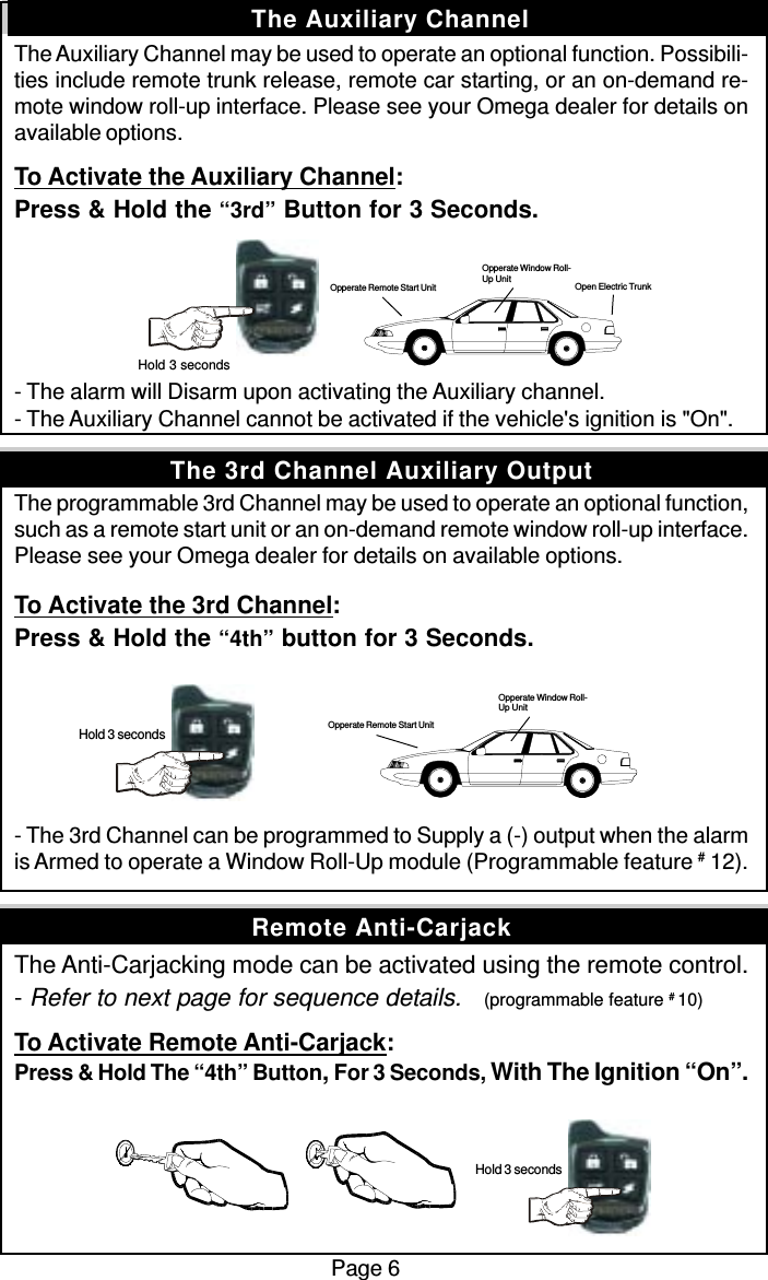 The Auxiliary Channel may be used to operate an optional function. Possibili-ties include remote trunk release, remote car starting, or an on-demand re-mote window roll-up interface. Please see your Omega dealer for details onavailable options.To Activate the Auxiliary Channel:Press &amp; Hold the “3rd” Button for 3 Seconds.- The alarm will Disarm upon activating the Auxiliary channel.- The Auxiliary Channel cannot be activated if the vehicle&apos;s ignition is &quot;On&quot;.The programmable 3rd Channel may be used to operate an optional function,such as a remote start unit or an on-demand remote window roll-up interface.Please see your Omega dealer for details on available options.To Activate the 3rd Channel:Press &amp; Hold the “4th” button for 3 Seconds.- The 3rd Channel can be programmed to Supply a (-) output when the alarmis Armed to operate a Window Roll-Up module (Programmable feature # 12).The Anti-Carjacking mode can be activated using the remote control.- Refer to next page for sequence details.    (programmable feature # 10)To Activate Remote Anti-Carjack:Press &amp; Hold The “4th” Button, For 3 Seconds, With The Ignition “On”.Page 6The Auxiliary ChannelRemote Anti-CarjackThe 3rd Channel Auxiliary Output Hold 3 seconds Hold 3 seconds Opperate Remote Start UnitOpperate Window Roll-Up Unit Hold 3 secondsOpen Electric TrunkOpperate Window Roll-Up UnitOpperate Remote Start Unit