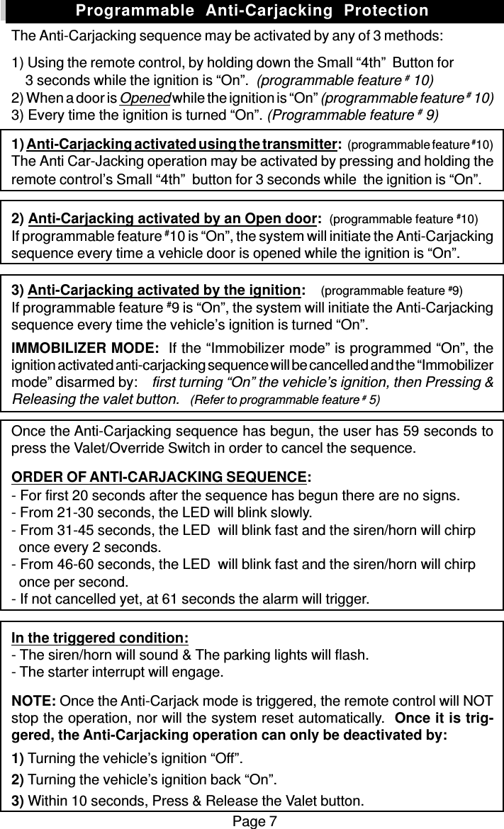 Page 7The Anti-Carjacking sequence may be activated by any of 3 methods:1) Using the remote control, by holding down the Small “4th”  Button for    3 seconds while the ignition is “On”.  (programmable feature # 10)2) When a door is Opened while the ignition is “On” (programmable feature # 10)3) Every time the ignition is turned “On”. (Programmable feature # 9)1) Anti-Carjacking activated using the transmitter:   (programmable feature #10)The Anti Car-Jacking operation may be activated by pressing and holding theremote control’s Small “4th”  button for 3 seconds while  the ignition is “On”.2) Anti-Carjacking activated by an Open door:  (programmable feature #10)If programmable feature #10 is “On”, the system will initiate the Anti-Carjackingsequence every time a vehicle door is opened while the ignition is “On”.3) Anti-Carjacking activated by the ignition:    (programmable feature #9)If programmable feature #9 is “On”, the system will initiate the Anti-Carjackingsequence every time the vehicle’s ignition is turned “On”.IMMOBILIZER MODE:  If the “Immobilizer mode” is programmed “On”, theignition activated anti-carjacking sequence will be cancelled and the “Immobilizermode” disarmed by:    first turning “On” the vehicle’s ignition, then Pressing &amp;Releasing the valet button.   (Refer to programmable feature # 5)Once the Anti-Carjacking sequence has begun, the user has 59 seconds topress the Valet/Override Switch in order to cancel the sequence.ORDER OF ANTI-CARJACKING SEQUENCE:- For first 20 seconds after the sequence has begun there are no signs.- From 21-30 seconds, the LED will blink slowly.- From 31-45 seconds, the LED  will blink fast and the siren/horn will chirp  once every 2 seconds.- From 46-60 seconds, the LED  will blink fast and the siren/horn will chirp  once per second.- If not cancelled yet, at 61 seconds the alarm will trigger.In the triggered condition:- The siren/horn will sound &amp; The parking lights will flash.- The starter interrupt will engage.NOTE: Once the Anti-Carjack mode is triggered, the remote control will NOTstop the operation, nor will the system reset automatically.  Once it is trig-gered, the Anti-Carjacking operation can only be deactivated by:1) Turning the vehicle’s ignition “Off”.2) Turning the vehicle’s ignition back “On”.3) Within 10 seconds, Press &amp; Release the Valet button.Programmable  Anti-Carjacking  Protection