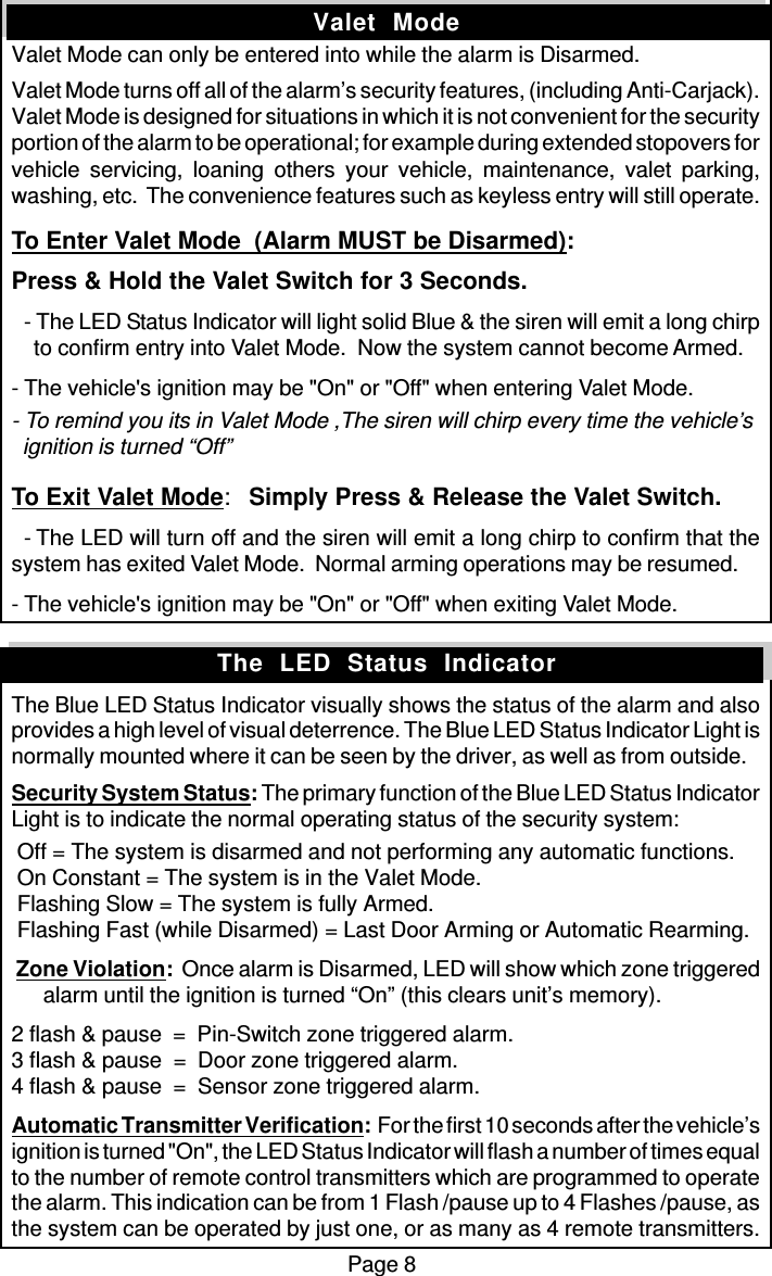 Page 8Valet  ModeValet Mode can only be entered into while the alarm is Disarmed.Valet Mode turns off all of the alarm’s security features, (including Anti-Carjack).Valet Mode is designed for situations in which it is not convenient for the securityportion of the alarm to be operational; for example during extended stopovers forvehicle servicing, loaning others your vehicle, maintenance, valet parking,washing, etc.  The convenience features such as keyless entry will still operate.To Enter Valet Mode  (Alarm MUST be Disarmed):Press &amp; Hold the Valet Switch for 3 Seconds.  - The LED Status Indicator will light solid Blue &amp; the siren will emit a long chirp    to confirm entry into Valet Mode.  Now the system cannot become Armed.- The vehicle&apos;s ignition may be &quot;On&quot; or &quot;Off&quot; when entering Valet Mode.- To remind you its in Valet Mode ,The siren will chirp every time the vehicle’s  ignition is turned “Off”To Exit Valet Mode:Simply Press &amp; Release the Valet Switch.  - The LED will turn off and the siren will emit a long chirp to confirm that thesystem has exited Valet Mode.  Normal arming operations may be resumed.- The vehicle&apos;s ignition may be &quot;On&quot; or &quot;Off&quot; when exiting Valet Mode.The Blue LED Status Indicator visually shows the status of the alarm and alsoprovides a high level of visual deterrence. The Blue LED Status Indicator Light isnormally mounted where it can be seen by the driver, as well as from outside.Security System Status: The primary function of the Blue LED Status IndicatorLight is to indicate the normal operating status of the security system: Off = The system is disarmed and not performing any automatic functions. On Constant = The system is in the Valet Mode. Flashing Slow = The system is fully Armed. Flashing Fast (while Disarmed) = Last Door Arming or Automatic Rearming. Zone Violation:  Once alarm is Disarmed, LED will show which zone triggeredalarm until the ignition is turned “On” (this clears unit’s memory).2 flash &amp; pause  =  Pin-Switch zone triggered alarm.3 flash &amp; pause  =  Door zone triggered alarm.4 flash &amp; pause  =  Sensor zone triggered alarm.Automatic Transmitter Verification:  For the first 10 seconds after the vehicle’signition is turned &quot;On&quot;, the LED Status Indicator will flash a number of times equalto the number of remote control transmitters which are programmed to operatethe alarm. This indication can be from 1 Flash /pause up to 4 Flashes /pause, asthe system can be operated by just one, or as many as 4 remote transmitters.The  LED  Status  Indicator