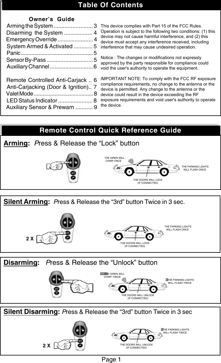 Arming:  Press &amp; Release the “Lock” buttonSilent Arming:  Press &amp; Release the “3rd” button Twice in 3 sec.Disarming:   Press &amp; Release the “Unlock” buttonSilent Disarming: Press &amp; Release the “3rd” button Twice in 3 secPage 1Remote Control Quick Reference Guide   THE SIREN WILLCHIRP ONCE THE PARKING LIGHTSWILL FLASH ONCETHE DOORS WILL LOCK(IF CONNECTED) THE PARKING LIGHTSWILL FLASH ONCETHE DOORS WILL LOCK(IF CONNECTED)2 XTHE SIREN WILLCHIRP TWICETHE PARKING LIGHTSWILL FLASH TWICETHE PARKING LIGHTSWILL FLASH TWICETHE DOORS WILL UNLOCK(IF CONNECTED)2 XTHE DOORS WILL UNLOCK(IF CONNECTED)Table Of ContentsOwner’s  GuideArming the System ......................... 3Disarming  the System .................. 4Emergency Override ....................... 4System Armed &amp; Activated ............ 5Panic ................................................. 5Sensor By-Pass .............................. 5Auxiliary Channel ............................ 6Remote Controlled Anti-Carjack .. 6Anti-Carjacking (Door &amp; Ignition).. 7Valet Mode ........................................ 8LED Status Indicator ...................... 8Auxiliary Sensor &amp; Prewarn ........... 9                      Notice : The changes or modifications not expressly approved by the party responsible for compliance could void the user’s authority to operate the equipment.IMPORTANT NOTE: To comply with the FCC RF exposure compliance requirements, no changeto the antenna or the device is permitted. Any change to the antenna or the device could result in the device exceeding the RF exposure requirements and void user’s authority to operate the device.This device complies with Part 15 of the FCC Rules. Operation is subject to the following two conditions: (1) this device may not cause harmful interference, and (2) this device must accept any interference received, including interference that may cause undesired operation.   Notice : The changes or modifications not expressly approved by the party responsible for compliance could void the user&apos;s authority to operate the equipment.  IMPORTANT NOTE: To comply with the FCC RF exposure compliance requirements, no change to the antenna or the device is permitted. Any change to the antenna or the device could result in the device exceeding the RF exposure requirements and void user&apos;s authority to operate the device. 