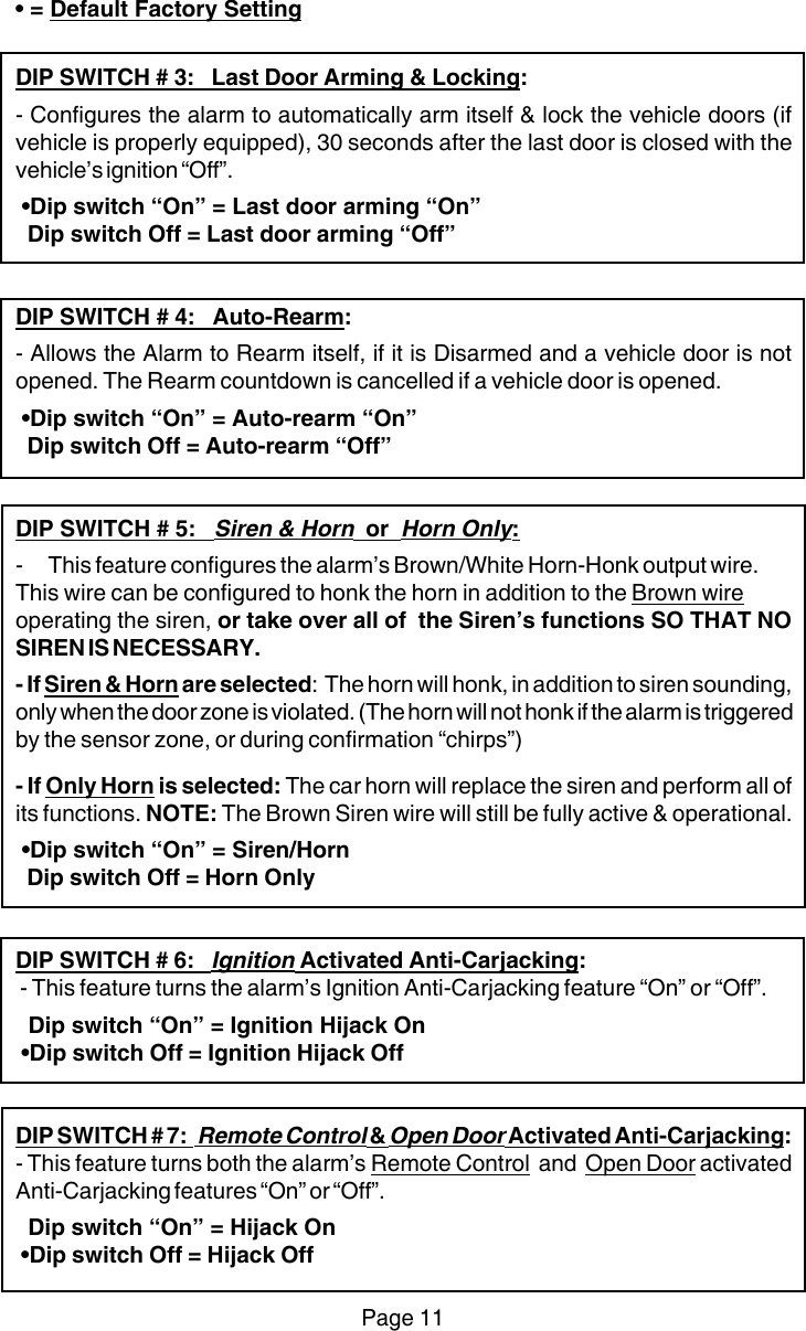 Page 11• = Default Factory SettingDIP SWITCH # 3:   Last Door Arming &amp; Locking:- Configures the alarm to automatically arm itself &amp; lock the vehicle doors (ifvehicle is properly equipped), 30 seconds after the last door is closed with thevehicle’s ignition “Off”. •Dip switch “On” = Last door arming “On”  Dip switch Off = Last door arming “Off”DIP SWITCH # 4:   Auto-Rearm:- Allows the Alarm to Rearm itself, if it is Disarmed and a vehicle door is notopened. The Rearm countdown is cancelled if a vehicle door is opened. •Dip switch “On” = Auto-rearm “On”  Dip switch Off = Auto-rearm “Off”DIP SWITCH # 5:   Siren &amp; Horn  or  Horn Only:- This feature configures the alarm’s Brown/White Horn-Honk output wire.This wire can be configured to honk the horn in addition to the Brown wireoperating the siren, or take over all of  the Siren’s functions SO THAT NOSIREN IS NECESSARY.- If Siren &amp; Horn are selected:  The horn will honk, in addition to siren sounding,only when the door zone is violated. (The horn will not honk if the alarm is triggeredby the sensor zone, or during confirmation “chirps”)- If Only Horn is selected: The car horn will replace the siren and perform all ofits functions. NOTE: The Brown Siren wire will still be fully active &amp; operational. •Dip switch “On” = Siren/Horn  Dip switch Off = Horn OnlyDIP SWITCH # 6:   Ignition Activated Anti-Carjacking: - This feature turns the alarm’s Ignition Anti-Carjacking feature “On” or “Off”.  Dip switch “On” = Ignition Hijack On •Dip switch Off = Ignition Hijack OffDIP SWITCH # 7:   Remote Control &amp; Open Door Activated Anti-Carjacking:- This feature turns both the alarm’s Remote Control  and  Open Door activatedAnti-Carjacking features “On” or “Off”.  Dip switch “On” = Hijack On •Dip switch Off = Hijack Off